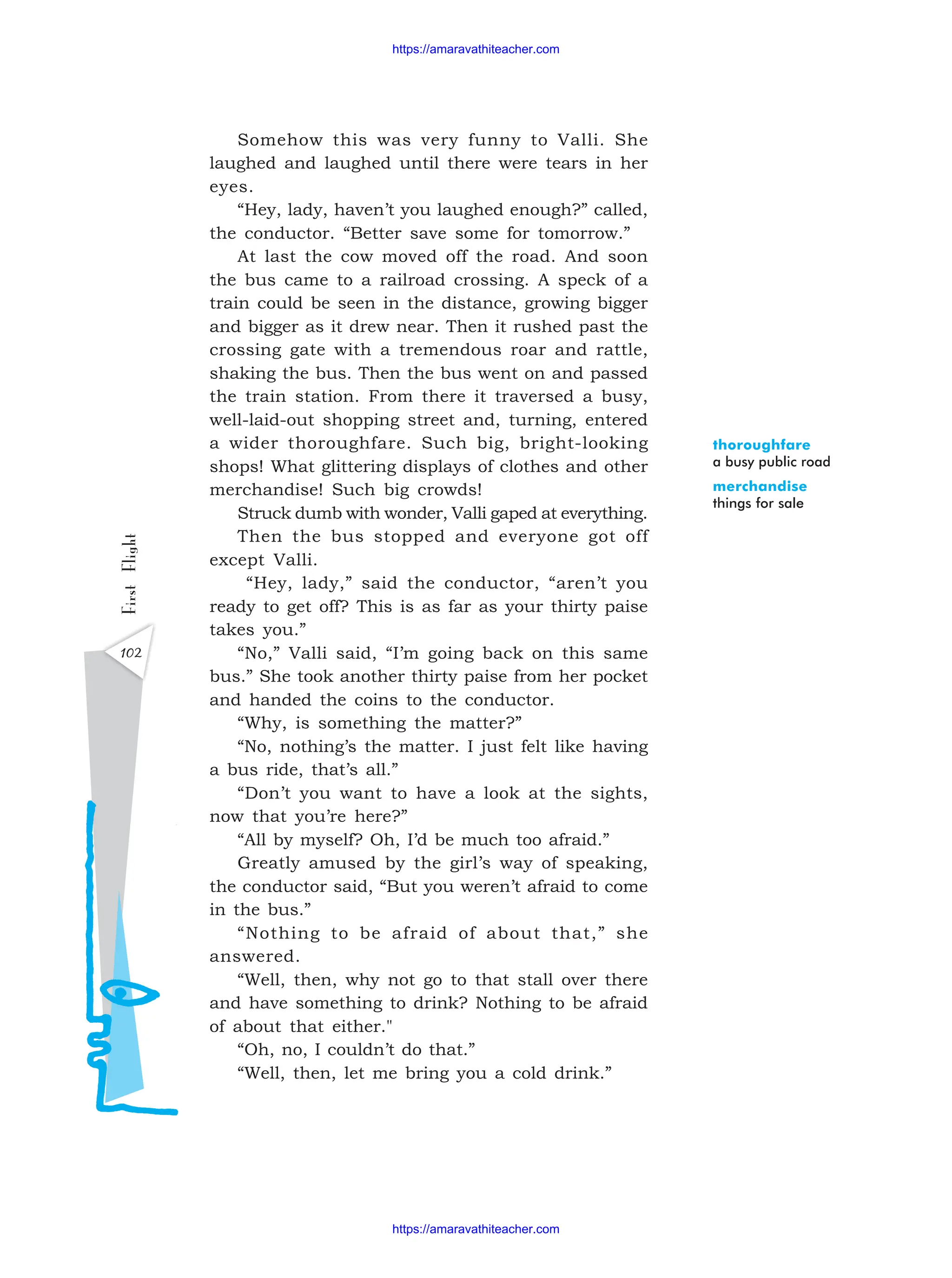 First
Flight
102
Somehow this was very funny to Valli. She
laughed and laughed until there were tears in her
eyes.
“Hey, lady, haven’t you laughed enough?” called,
the conductor. “Better save some for tomorrow.”
At last the cow moved off the road. And soon
the bus came to a railroad crossing. A speck of a
train could be seen in the distance, growing bigger
and bigger as it drew near. Then it rushed past the
crossing gate with a tremendous roar and rattle,
shaking the bus. Then the bus went on and passed
the train station. From there it traversed a busy,
well-laid-out shopping street and, turning, entered
a wider thoroughfare. Such big, bright-looking
shops! What glittering displays of clothes and other
merchandise! Such big crowds!
Struck dumb with wonder, Valli gaped at everything.
Then the bus stopped and everyone got off
except Valli.
“Hey, lady,” said the conductor, “aren’t you
ready to get off? This is as far as your thirty paise
takes you.”
“No,” Valli said, “I’m going back on this same
bus.” She took another thirty paise from her pocket
and handed the coins to the conductor.
“Why, is something the matter?”
“No, nothing’s the matter. I just felt like having
a bus ride, that’s all.”
“Don’t you want to have a look at the sights,
now that you’re here?”
“All by myself? Oh, I’d be much too afraid.”
Greatly amused by the girl’s way of speaking,
the conductor said, “But you weren’t afraid to come
in the bus.”
“Nothing to be afraid of about that,” she
answered.
“Well, then, why not go to that stall over there
and have something to drink? Nothing to be afraid
of about that either."
“Oh, no, I couldn’t do that.”
“Well, then, let me bring you a cold drink.”
thoroughfare
a busy public road
merchandise
things for sale
https://amaravathiteacher.com
https://amaravathiteacher.com
 