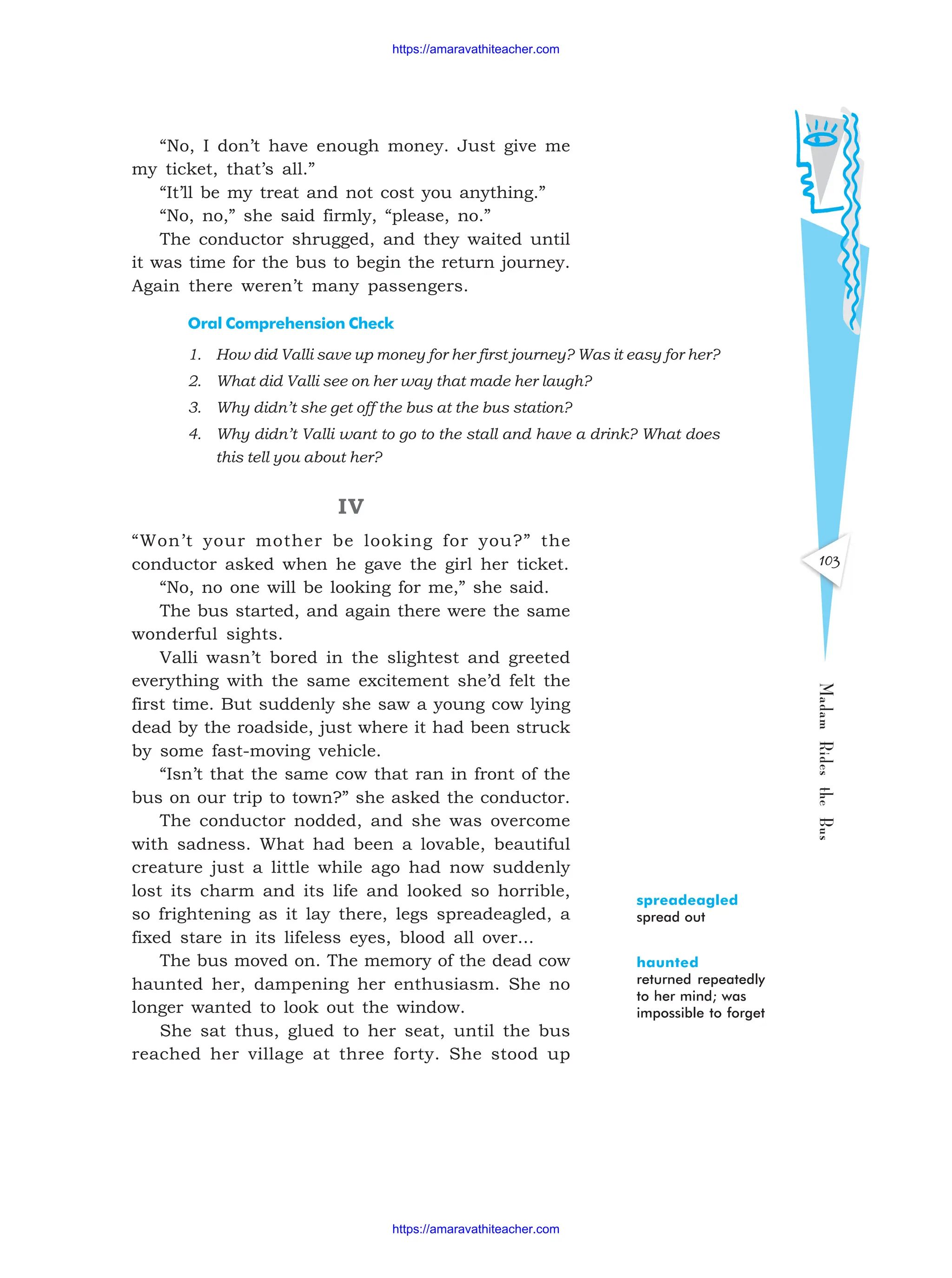 Madam
Rides
the
Bus
103
“No, I don’t have enough money. Just give me
my ticket, that’s all.”
“It’ll be my treat and not cost you anything.”
“No, no,” she said firmly, “please, no.”
The conductor shrugged, and they waited until
it was time for the bus to begin the return journey.
Again there weren’t many passengers.
Oral Comprehension Check
1. How did Valli save up money for her first journey? Was it easy for her?
2. What did Valli see on her way that made her laugh?
3. Why didn’t she get off the bus at the bus station?
4. Why didn’t Valli want to go to the stall and have a drink? What does
this tell you about her?
IV
“Won’t your mother be looking for you?” the
conductor asked when he gave the girl her ticket.
“No, no one will be looking for me,” she said.
The bus started, and again there were the same
wonderful sights.
Valli wasn’t bored in the slightest and greeted
everything with the same excitement she’d felt the
first time. But suddenly she saw a young cow lying
dead by the roadside, just where it had been struck
by some fast-moving vehicle.
“Isn’t that the same cow that ran in front of the
bus on our trip to town?” she asked the conductor.
The conductor nodded, and she was overcome
with sadness. What had been a lovable, beautiful
creature just a little while ago had now suddenly
lost its charm and its life and looked so horrible,
so frightening as it lay there, legs spreadeagled, a
fixed stare in its lifeless eyes, blood all over...
The bus moved on. The memory of the dead cow
haunted her, dampening her enthusiasm. She no
longer wanted to look out the window.
She sat thus, glued to her seat, until the bus
reached her village at three forty. She stood up
spreadeagled
spread out
haunted
returned repeatedly
to her mind; was
impossible to forget
https://amaravathiteacher.com
https://amaravathiteacher.com
 