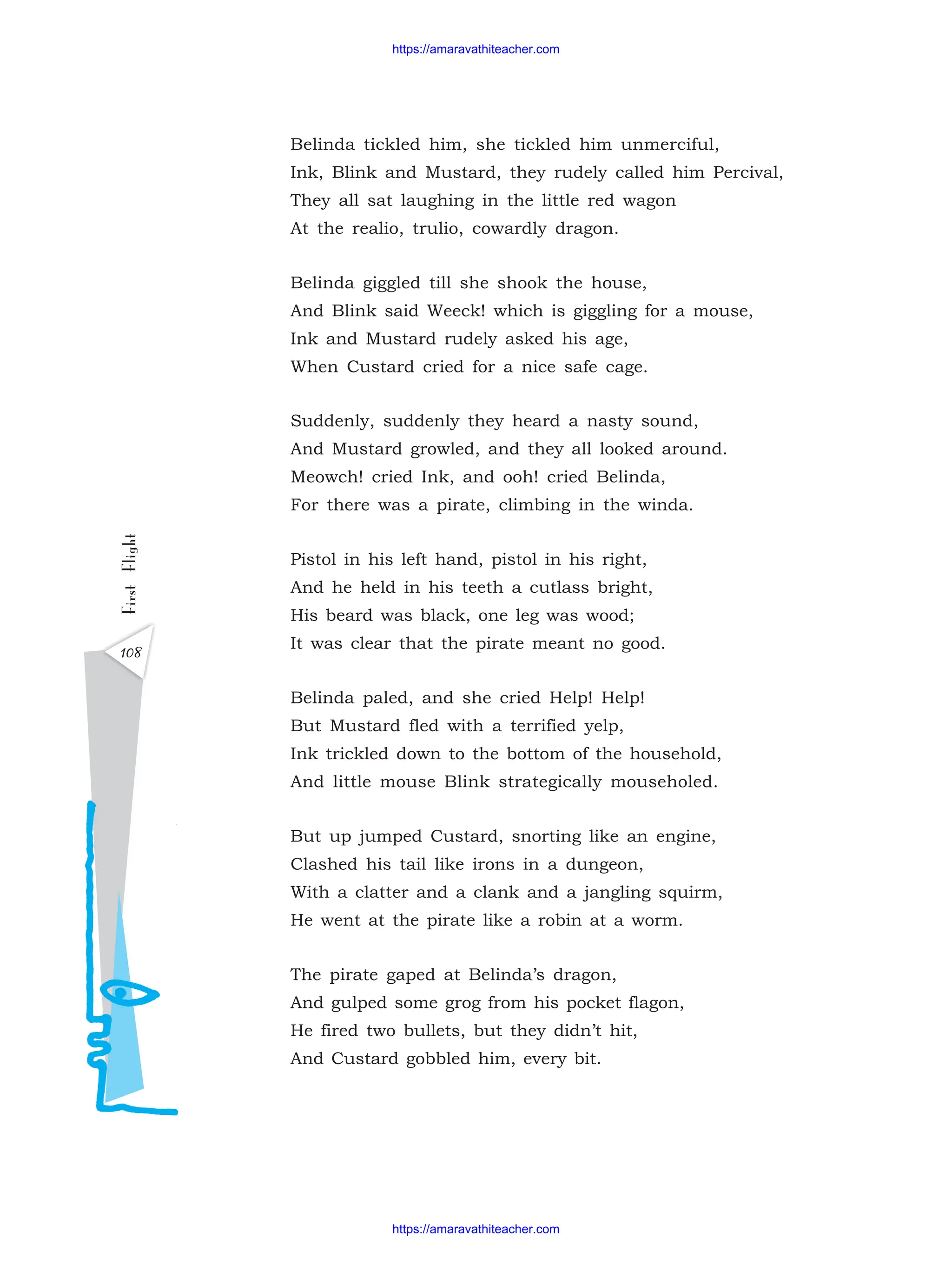 Belinda tickled him, she tickled him unmerciful,
Ink, Blink and Mustard, they rudely called him Percival,
They all sat laughing in the little red wagon
At the realio, trulio, cowardly dragon.
Belinda giggled till she shook the house,
And Blink said Weeck! which is giggling for a mouse,
Ink and Mustard rudely asked his age,
When Custard cried for a nice safe cage.
Suddenly, suddenly they heard a nasty sound,
And Mustard growled, and they all looked around.
Meowch! cried Ink, and ooh! cried Belinda,
For there was a pirate, climbing in the winda.
Pistol in his left hand, pistol in his right,
And he held in his teeth a cutlass bright,
His beard was black, one leg was wood;
It was clear that the pirate meant no good.
Belinda paled, and she cried Help! Help!
But Mustard fled with a terrified yelp,
Ink trickled down to the bottom of the household,
And little mouse Blink strategically mouseholed.
But up jumped Custard, snorting like an engine,
Clashed his tail like irons in a dungeon,
With a clatter and a clank and a jangling squirm,
He went at the pirate like a robin at a worm.
The pirate gaped at Belinda’s dragon,
And gulped some grog from his pocket flagon,
He fired two bullets, but they didn’t hit,
And Custard gobbled him, every bit.
First
Flight
108
https://amaravathiteacher.com
https://amaravathiteacher.com
 
