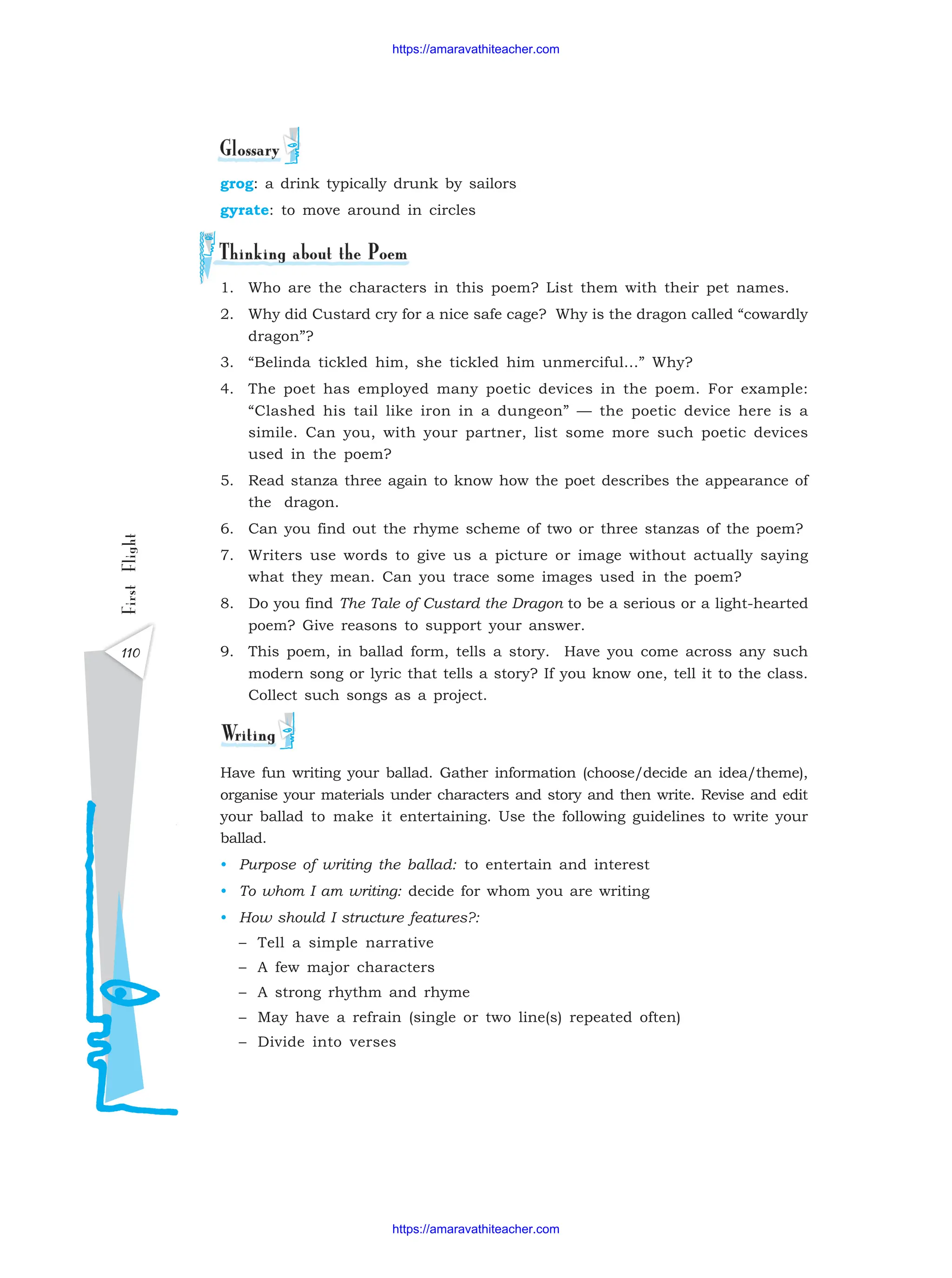 First
Flight
110
grog: a drink typically drunk by sailors
gyrate: to move around in circles
1. Who are the characters in this poem? List them with their pet names.
2. Why did Custard cry for a nice safe cage? Why is the dragon called “cowardly
dragon”?
3. “Belinda tickled him, she tickled him unmerciful...” Why?
4. The poet has employed many poetic devices in the poem. For example:
“Clashed his tail like iron in a dungeon” — the poetic device here is a
simile. Can you, with your partner, list some more such poetic devices
used in the poem?
5. Read stanza three again to know how the poet describes the appearance of
the dragon.
6. Can you find out the rhyme scheme of two or three stanzas of the poem?
7. Writers use words to give us a picture or image without actually saying
what they mean. Can you trace some images used in the poem?
8. Do you find The Tale of Custard the Dragon to be a serious or a light-hearted
poem? Give reasons to support your answer.
9. This poem, in ballad form, tells a story. Have you come across any such
modern song or lyric that tells a story? If you know one, tell it to the class.
Collect such songs as a project.
Have fun writing your ballad. Gather information (choose/decide an idea/theme),
organise your materials under characters and story and then write. Revise and edit
your ballad to make it entertaining. Use the following guidelines to write your
ballad.
• Purpose of writing the ballad: to entertain and interest
• To whom I am writing: decide for whom you are writing
• How should I structure features?:
– Tell a simple narrative
– A few major characters
– A strong rhythm and rhyme
– May have a refrain (single or two line(s) repeated often)
– Divide into verses
https://amaravathiteacher.com
https://amaravathiteacher.com
 