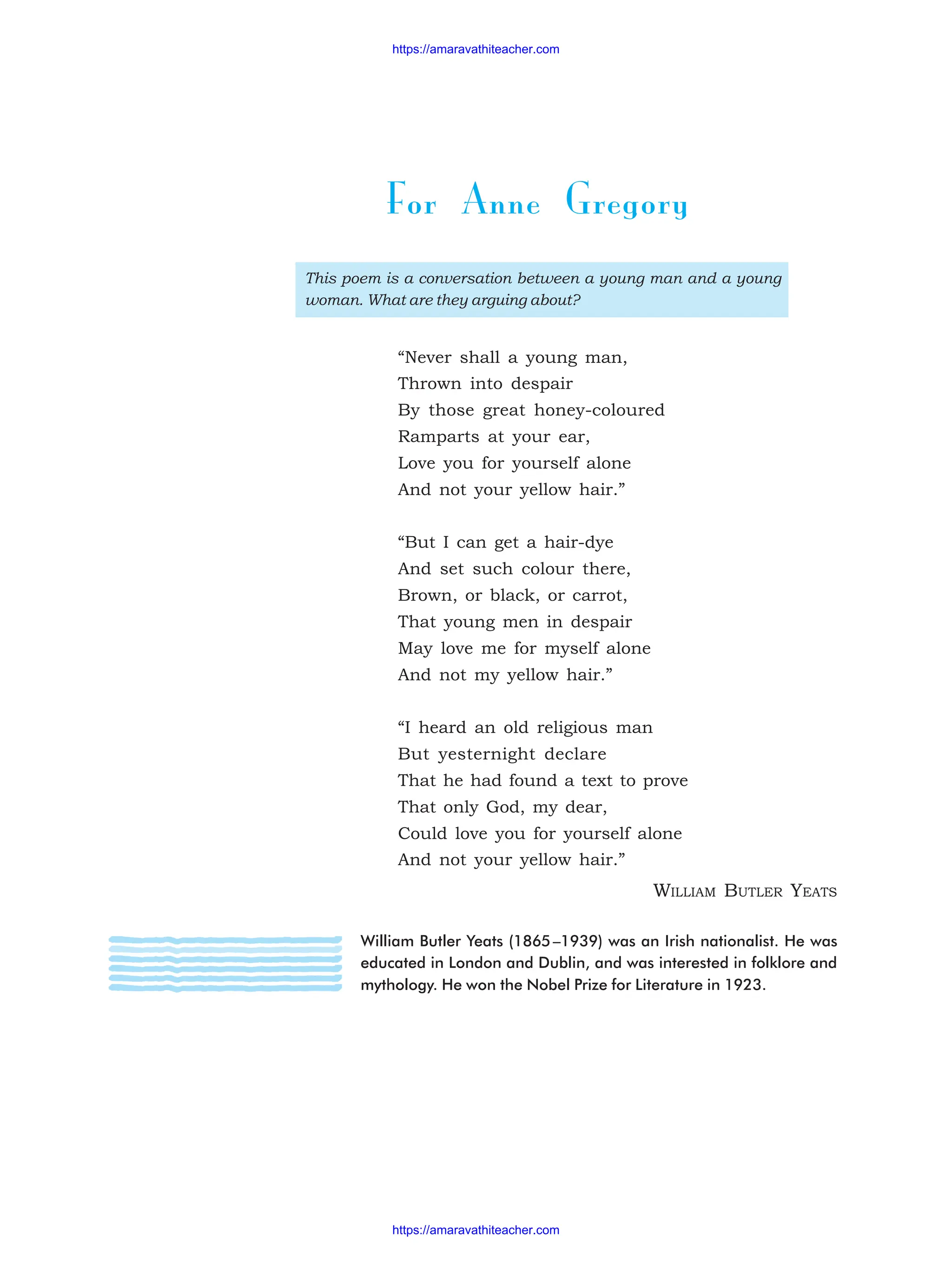 For Anne Gregory
This poem is a conversation between a young man and a young
woman. What are they arguing about?
“Never shall a young man,
Thrown into despair
By those great honey-coloured
Ramparts at your ear,
Love you for yourself alone
And not your yellow hair.”
“But I can get a hair-dye
And set such colour there,
Brown, or black, or carrot,
That young men in despair
May love me for myself alone
And not my yellow hair.”
“I heard an old religious man
But yesternight declare
That he had found a text to prove
That only God, my dear,
Could love you for yourself alone
And not your yellow hair.”
WILLIAM BUTLER YEATS
William Butler Yeats (1865–1939) was an Irish nationalist. He was
educated in London and Dublin, and was interested in folklore and
mythology. He won the Nobel Prize for Literature in 1923.
https://amaravathiteacher.com
https://amaravathiteacher.com
 