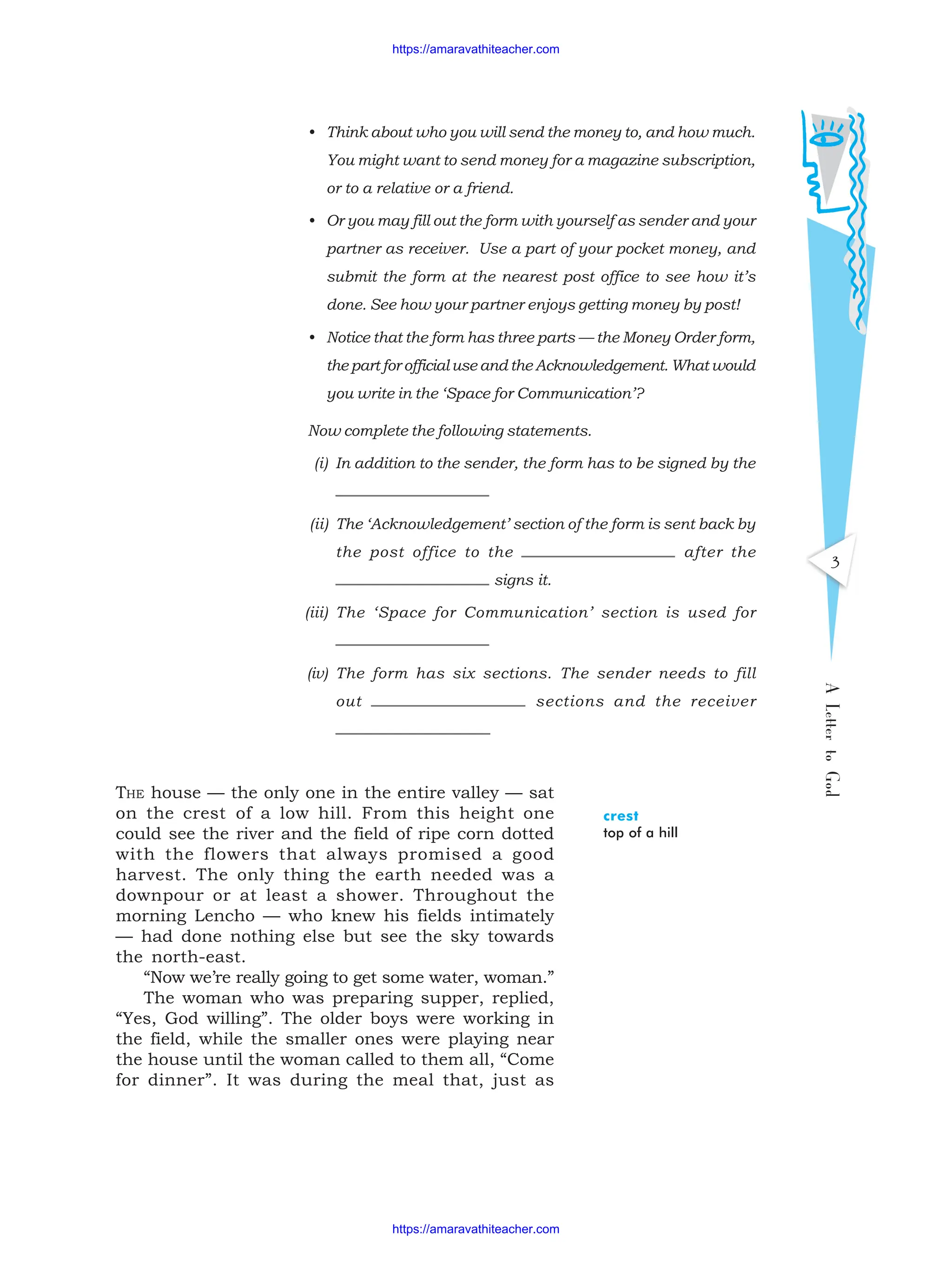 A
Letter
to
God
3
THE house — the only one in the entire valley — sat
on the crest of a low hill. From this height one
could see the river and the field of ripe corn dotted
with the flowers that always promised a good
harvest. The only thing the earth needed was a
downpour or at least a shower. Throughout the
morning Lencho — who knew his fields intimately
— had done nothing else but see the sky towards
the north-east.
“Now we’re really going to get some water, woman.”
The woman who was preparing supper, replied,
“Yes, God willing”. The older boys were working in
the field, while the smaller ones were playing near
the house until the woman called to them all, “Come
for dinner”. It was during the meal that, just as
crest
top of a hill
• Think about who you will send the money to, and how much.
You might want to send money for a magazine subscription,
or to a relative or a friend.
• Or you may fill out the form with yourself as sender and your
partner as receiver. Use a part of your pocket money, and
submit the form at the nearest post office to see how it’s
done. See how your partner enjoys getting money by post!
• Notice that the form has three parts — the Money Order form,
the part for official use and the Acknowledgement. What would
you write in the ‘Space for Communication’?
Now complete the following statements.
(i) In addition to the sender, the form has to be signed by the
(ii) The ‘Acknowledgement’ section of the form is sent back by
the post office to the after the
signs it.
(iii) The ‘Space for Communication’ section is used for
(iv) The form has six sections. The sender needs to fill
out sections and the receiver
https://amaravathiteacher.com
https://amaravathiteacher.com
 