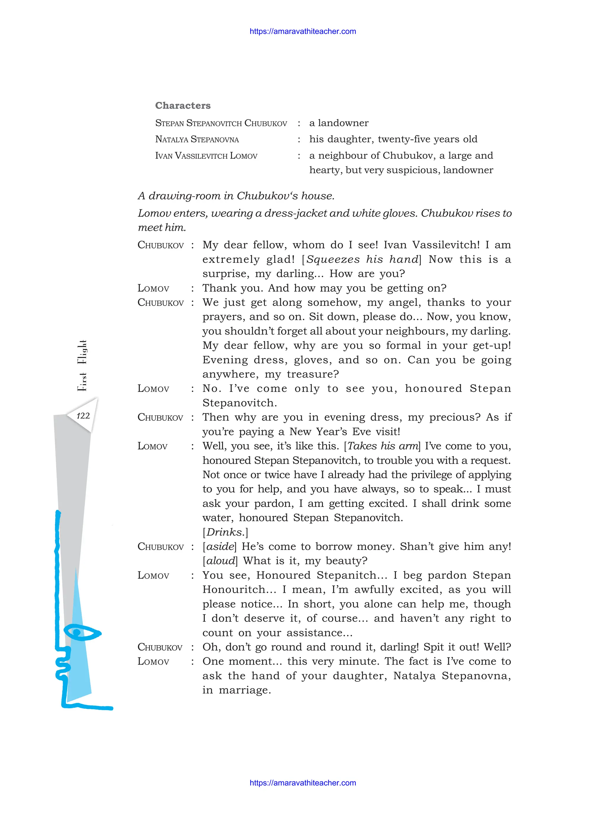 122
First
Flight
Characters
STEPAN STEPANOVITCH CHUBUKOV : a landowner
NATALYA STEPANOVNA : his daughter, twenty-five years old
IVAN VASSILEVITCH LOMOV : a neighbour of Chubukov, a large and
hearty, but very suspicious, landowner
A drawing-room in Chubukov‘s house.
Lomov enters, wearing a dress-jacket and white gloves. Chubukov rises to
meet him.
CHUBUKOV : My dear fellow, whom do I see! Ivan Vassilevitch! I am
extremely glad! [Squeezes his hand] Now this is a
surprise, my darling... How are you?
LOMOV : Thank you. And how may you be getting on?
CHUBUKOV : We just get along somehow, my angel, thanks to your
prayers, and so on. Sit down, please do... Now, you know,
you shouldn’t forget all about your neighbours, my darling.
My dear fellow, why are you so formal in your get-up!
Evening dress, gloves, and so on. Can you be going
anywhere, my treasure?
LOMOV : No. I’ve come only to see you, honoured Stepan
Stepanovitch.
CHUBUKOV : Then why are you in evening dress, my precious? As if
you’re paying a New Year’s Eve visit!
LOMOV : Well, you see, it’s like this. [Takes his arm] I’ve come to you,
honoured Stepan Stepanovitch, to trouble you with a request.
Not once or twice have I already had the privilege of applying
to you for help, and you have always, so to speak... I must
ask your pardon, I am getting excited. I shall drink some
water, honoured Stepan Stepanovitch.
[Drinks.]
CHUBUKOV : [aside] He’s come to borrow money. Shan’t give him any!
[aloud] What is it, my beauty?
LOMOV : You see, Honoured Stepanitch... I beg pardon Stepan
Honouritch... I mean, I’m awfully excited, as you will
please notice... In short, you alone can help me, though
I don’t deserve it, of course... and haven’t any right to
count on your assistance...
CHUBUKOV : Oh, don’t go round and round it, darling! Spit it out! Well?
LOMOV : One moment... this very minute. The fact is I’ve come to
ask the hand of your daughter, Natalya Stepanovna,
in marriage.
https://amaravathiteacher.com
https://amaravathiteacher.com
 