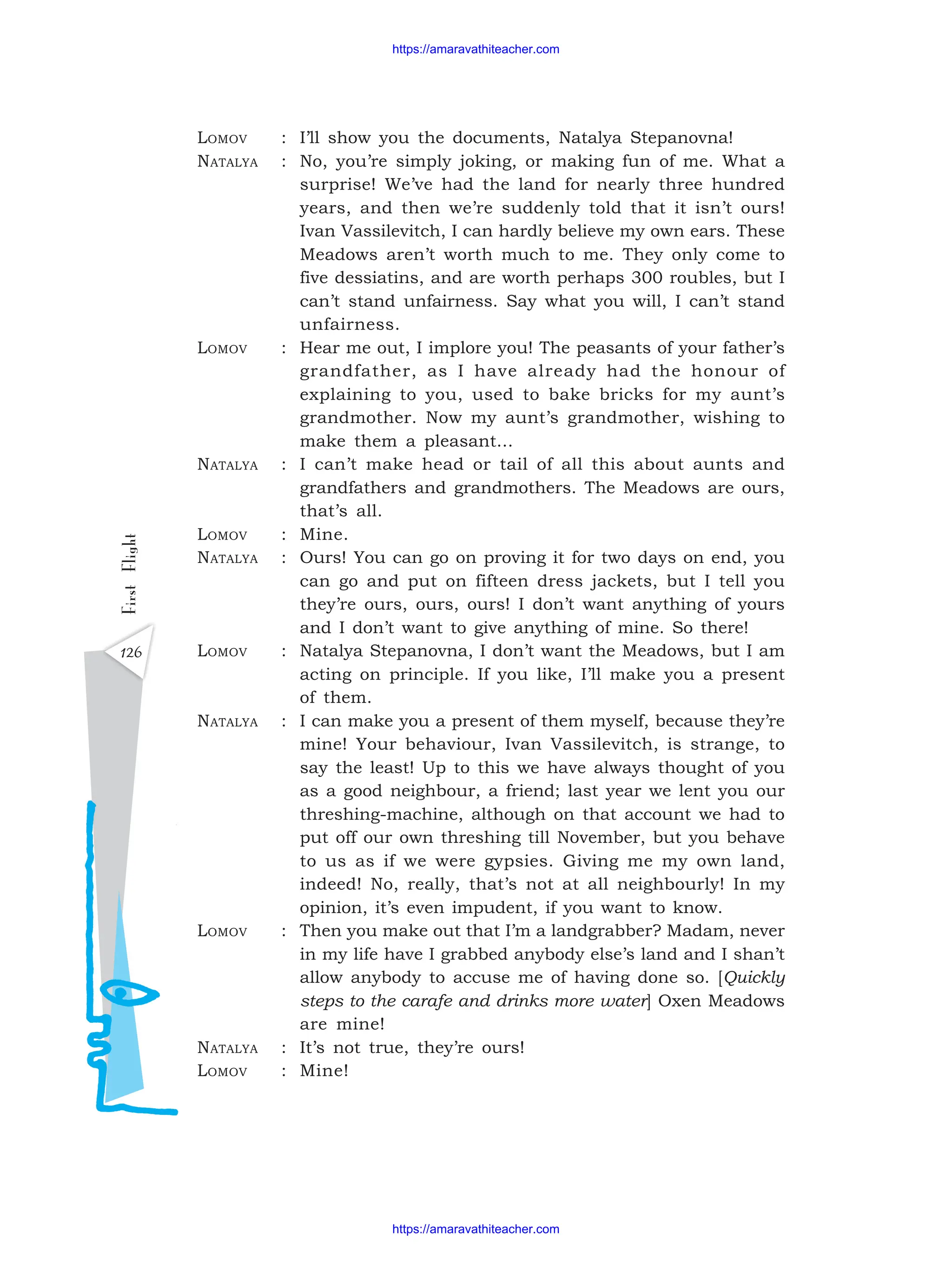 126
First
Flight LOMOV : I’ll show you the documents, Natalya Stepanovna!
NATALYA : No, you’re simply joking, or making fun of me. What a
surprise! We’ve had the land for nearly three hundred
years, and then we’re suddenly told that it isn’t ours!
Ivan Vassilevitch, I can hardly believe my own ears. These
Meadows aren’t worth much to me. They only come to
five dessiatins, and are worth perhaps 300 roubles, but I
can’t stand unfairness. Say what you will, I can’t stand
unfairness.
LOMOV : Hear me out, I implore you! The peasants of your father’s
grandfather, as I have already had the honour of
explaining to you, used to bake bricks for my aunt’s
grandmother. Now my aunt’s grandmother, wishing to
make them a pleasant...
NATALYA : I can’t make head or tail of all this about aunts and
grandfathers and grandmothers. The Meadows are ours,
that’s all.
LOMOV : Mine.
NATALYA : Ours! You can go on proving it for two days on end, you
can go and put on fifteen dress jackets, but I tell you
they’re ours, ours, ours! I don’t want anything of yours
and I don’t want to give anything of mine. So there!
LOMOV : Natalya Stepanovna, I don’t want the Meadows, but I am
acting on principle. If you like, I’ll make you a present
of them.
NATALYA : I can make you a present of them myself, because they’re
mine! Your behaviour, Ivan Vassilevitch, is strange, to
say the least! Up to this we have always thought of you
as a good neighbour, a friend; last year we lent you our
threshing-machine, although on that account we had to
put off our own threshing till November, but you behave
to us as if we were gypsies. Giving me my own land,
indeed! No, really, that’s not at all neighbourly! In my
opinion, it’s even impudent, if you want to know.
LOMOV : Then you make out that I’m a landgrabber? Madam, never
in my life have I grabbed anybody else’s land and I shan’t
allow anybody to accuse me of having done so. [Quickly
steps to the carafe and drinks more water] Oxen Meadows
are mine!
NATALYA : It’s not true, they’re ours!
LOMOV : Mine!
https://amaravathiteacher.com
https://amaravathiteacher.com
 