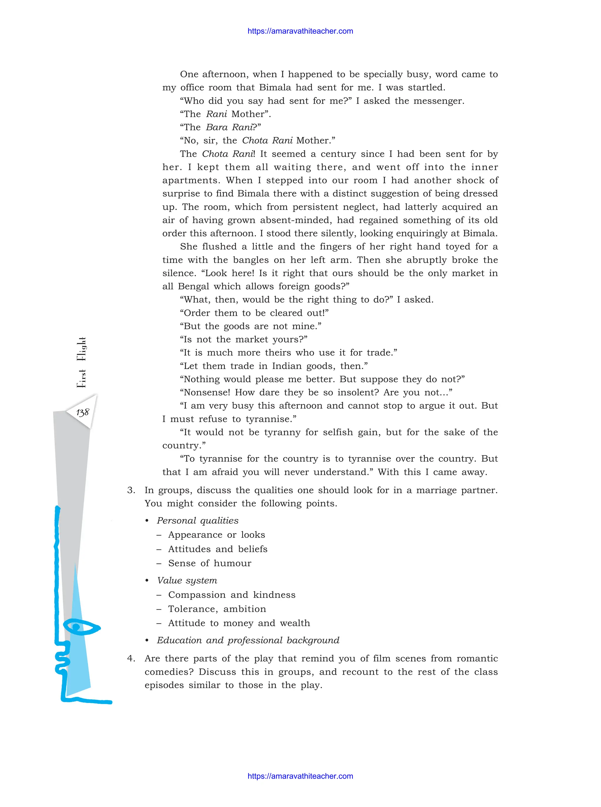 138
First
Flight
One afternoon, when I happened to be specially busy, word came to
my office room that Bimala had sent for me. I was startled.
“Who did you say had sent for me?” I asked the messenger.
“The Rani Mother”.
“The Bara Rani?”
“No, sir, the Chota Rani Mother.”
The Chota Rani! It seemed a century since I had been sent for by
her. I kept them all waiting there, and went off into the inner
apartments. When I stepped into our room I had another shock of
surprise to find Bimala there with a distinct suggestion of being dressed
up. The room, which from persistent neglect, had latterly acquired an
air of having grown absent-minded, had regained something of its old
order this afternoon. I stood there silently, looking enquiringly at Bimala.
She flushed a little and the fingers of her right hand toyed for a
time with the bangles on her left arm. Then she abruptly broke the
silence. “Look here! Is it right that ours should be the only market in
all Bengal which allows foreign goods?”
“What, then, would be the right thing to do?” I asked.
“Order them to be cleared out!”
“But the goods are not mine.”
“Is not the market yours?”
“It is much more theirs who use it for trade.”
“Let them trade in Indian goods, then.”
“Nothing would please me better. But suppose they do not?”
“Nonsense! How dare they be so insolent? Are you not…”
“I am very busy this afternoon and cannot stop to argue it out. But
I must refuse to tyrannise.”
“It would not be tyranny for selfish gain, but for the sake of the
country.”
“To tyrannise for the country is to tyrannise over the country. But
that I am afraid you will never understand.” With this I came away.
3. In groups, discuss the qualities one should look for in a marriage partner.
You might consider the following points.
• Personal qualities
– Appearance or looks
– Attitudes and beliefs
– Sense of humour
• Value system
– Compassion and kindness
– Tolerance, ambition
– Attitude to money and wealth
• Education and professional background
4. Are there parts of the play that remind you of film scenes from romantic
comedies? Discuss this in groups, and recount to the rest of the class
episodes similar to those in the play.
https://amaravathiteacher.com
https://amaravathiteacher.com
 