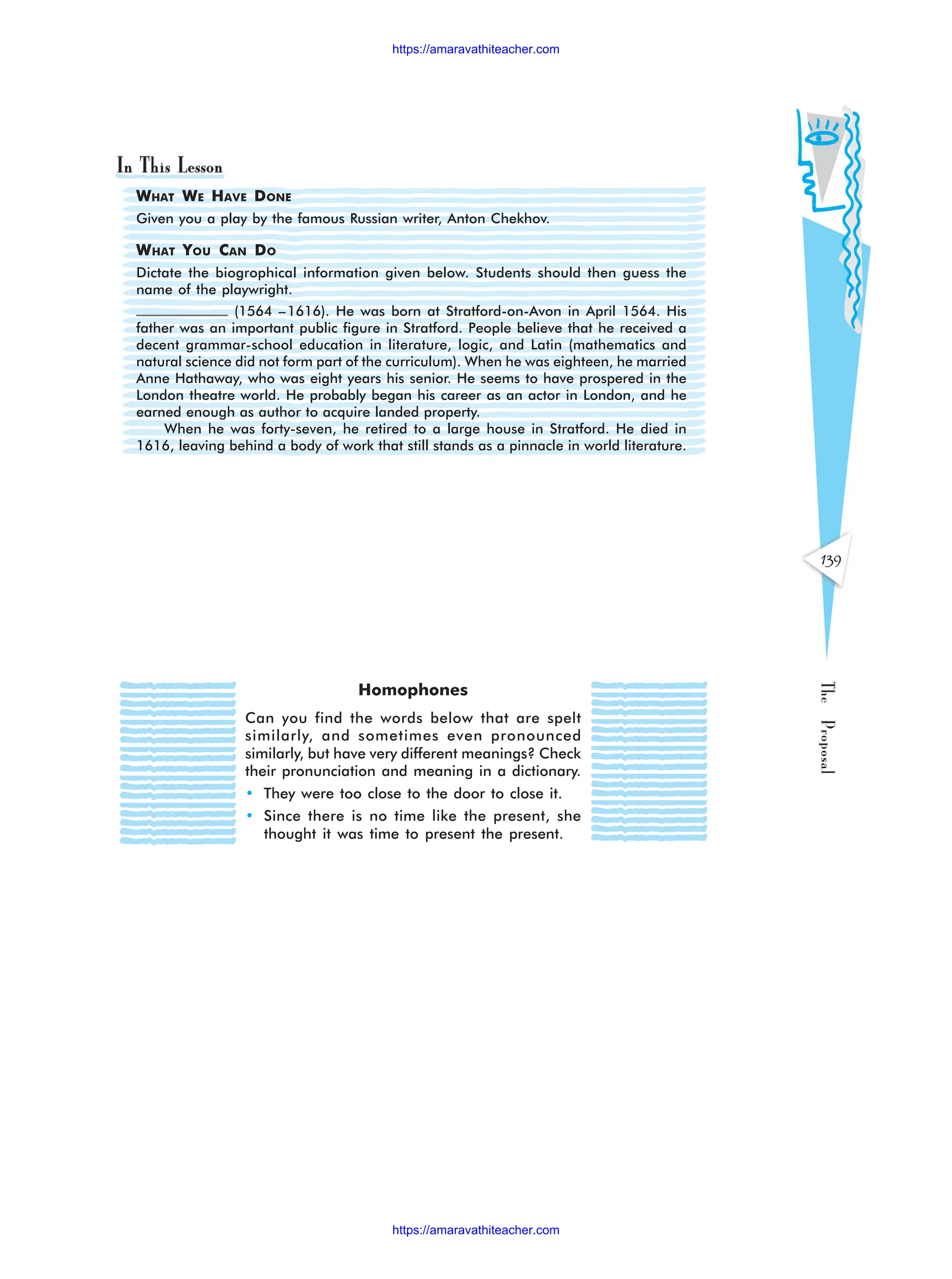 139
The
Proposal
WHAT WE HAVE DONE
Given you a play by the famous Russian writer, Anton Chekhov.
WHAT YOU CAN DO
Dictate the biogrophical information given below. Students should then guess the
name of the playwright.
(1564 –1616). He was born at Stratford-on-Avon in April 1564. His
father was an important public figure in Stratford. People believe that he received a
decent grammar-school education in literature, logic, and Latin (mathematics and
natural science did not form part of the curriculum). When he was eighteen, he married
Anne Hathaway, who was eight years his senior. He seems to have prospered in the
London theatre world. He probably began his career as an actor in London, and he
earned enough as author to acquire landed property.
When he was forty-seven, he retired to a large house in Stratford. He died in
1616, leaving behind a body of work that still stands as a pinnacle in world literature.
Homophones
Can you find the words below that are spelt
similarly, and sometimes even pronounced
similarly, but have very different meanings? Check
their pronunciation and meaning in a dictionary.
• They were too close to the door to close it.
• Since there is no time like the present, she
thought it was time to present the present.
https://amaravathiteacher.com
https://amaravathiteacher.com
 