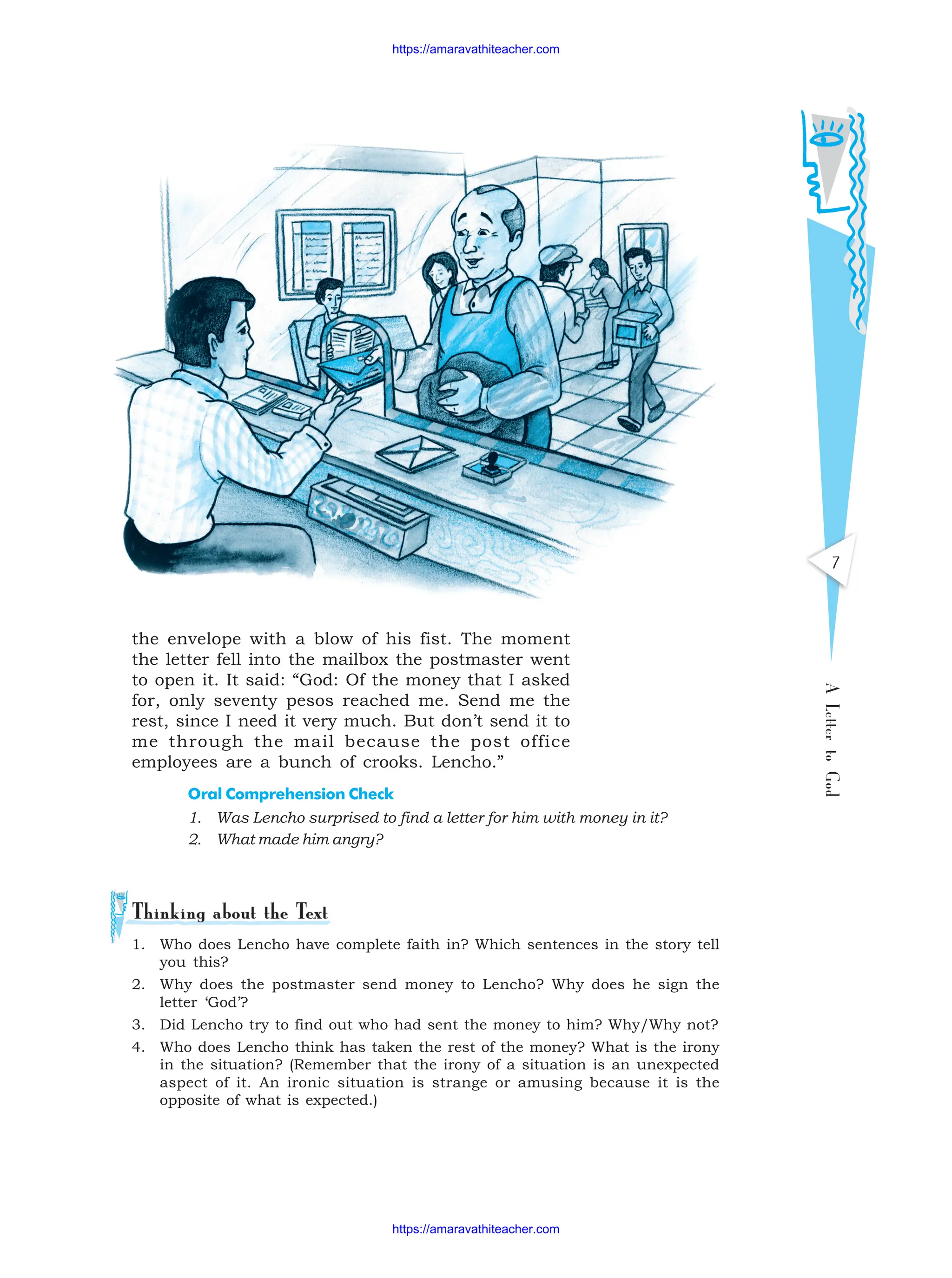 A
Letter
to
God
7
1. Who does Lencho have complete faith in? Which sentences in the story tell
you this?
2. Why does the postmaster send money to Lencho? Why does he sign the
letter ‘God’?
3. Did Lencho try to find out who had sent the money to him? Why/Why not?
4. Who does Lencho think has taken the rest of the money? What is the irony
in the situation? (Remember that the irony of a situation is an unexpected
aspect of it. An ironic situation is strange or amusing because it is the
opposite of what is expected.)
the envelope with a blow of his fist. The moment
the letter fell into the mailbox the postmaster went
to open it. It said: “God: Of the money that I asked
for, only seventy pesos reached me. Send me the
rest, since I need it very much. But don’t send it to
me through the mail because the post office
employees are a bunch of crooks. Lencho.”
Oral Comprehension Check
1. Was Lencho surprised to find a letter for him with money in it?
2. What made him angry?
https://amaravathiteacher.com
https://amaravathiteacher.com
 