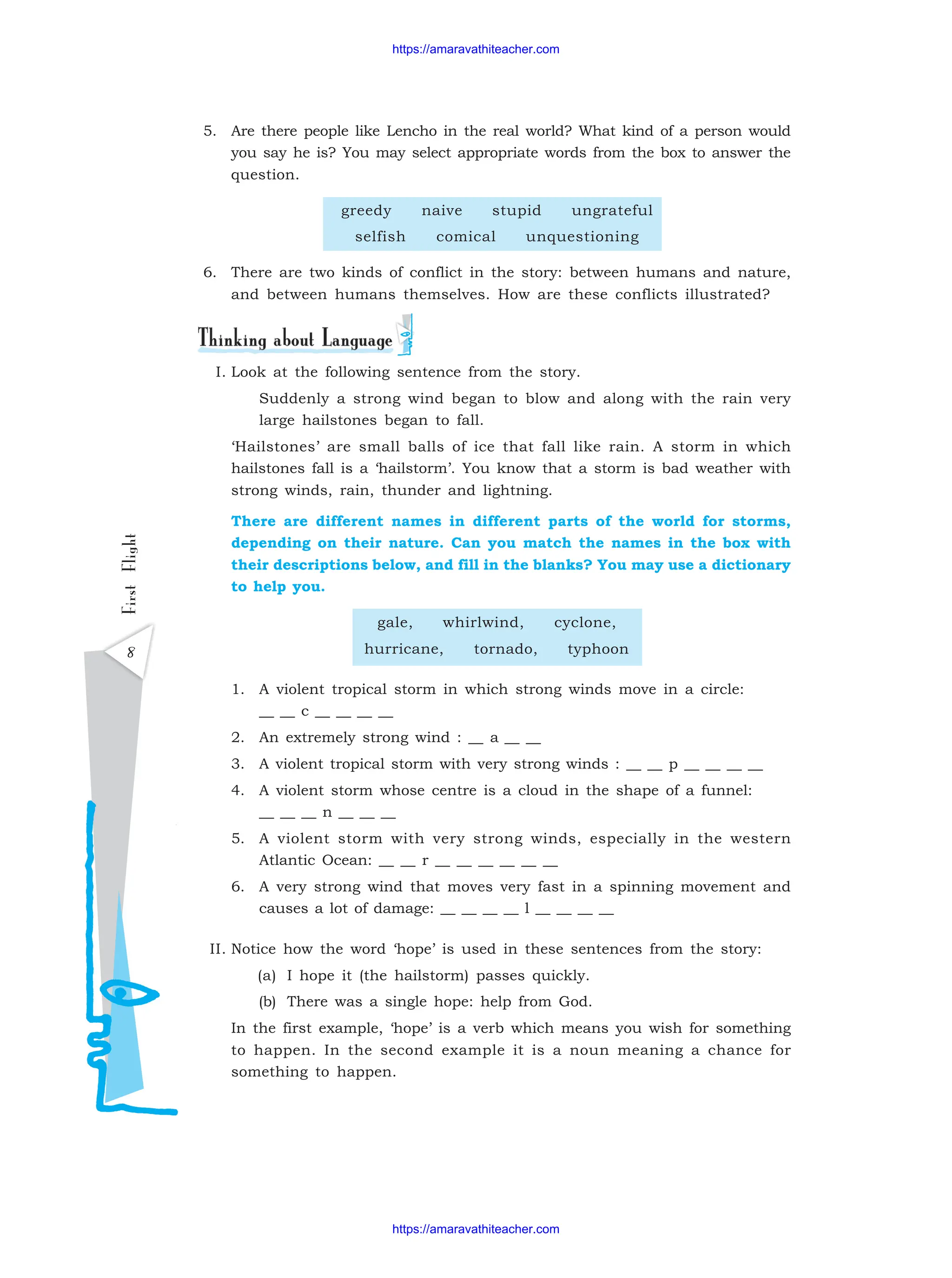 8
First
Flight 5. Are there people like Lencho in the real world? What kind of a person would
you say he is? You may select appropriate words from the box to answer the
question.
greedy naive stupid ungrateful
selfish comical unquestioning
6. There are two kinds of conflict in the story: between humans and nature,
and between humans themselves. How are these conflicts illustrated?
I. Look at the following sentence from the story.
Suddenly a strong wind began to blow and along with the rain very
large hailstones began to fall.
‘Hailstones’ are small balls of ice that fall like rain. A storm in which
hailstones fall is a ‘hailstorm’. You know that a storm is bad weather with
strong winds, rain, thunder and lightning.
There are different names in different parts of the world for storms,
depending on their nature. Can you match the names in the box with
their descriptions below, and fill in the blanks? You may use a dictionary
to help you.
gale, whirlwind, cyclone,
hurricane, tornado, typhoon
1. A violent tropical storm in which strong winds move in a circle:
__ __ c __ __ __ __
2. An extremely strong wind : __ a __ __
3. A violent tropical storm with very strong winds : __ __ p __ __ __ __
4. A violent storm whose centre is a cloud in the shape of a funnel:
__ __ __ n __ __ __
5. A violent storm with very strong winds, especially in the western
Atlantic Ocean: __ __ r __ __ __ __ __ __
6. A very strong wind that moves very fast in a spinning movement and
causes a lot of damage: __ __ __ __ l __ __ __ __
II. Notice how the word ‘hope’ is used in these sentences from the story:
(a) I hope it (the hailstorm) passes quickly.
(b) There was a single hope: help from God.
In the first example, ‘hope’ is a verb which means you wish for something
to happen. In the second example it is a noun meaning a chance for
something to happen.
https://amaravathiteacher.com
https://amaravathiteacher.com
 