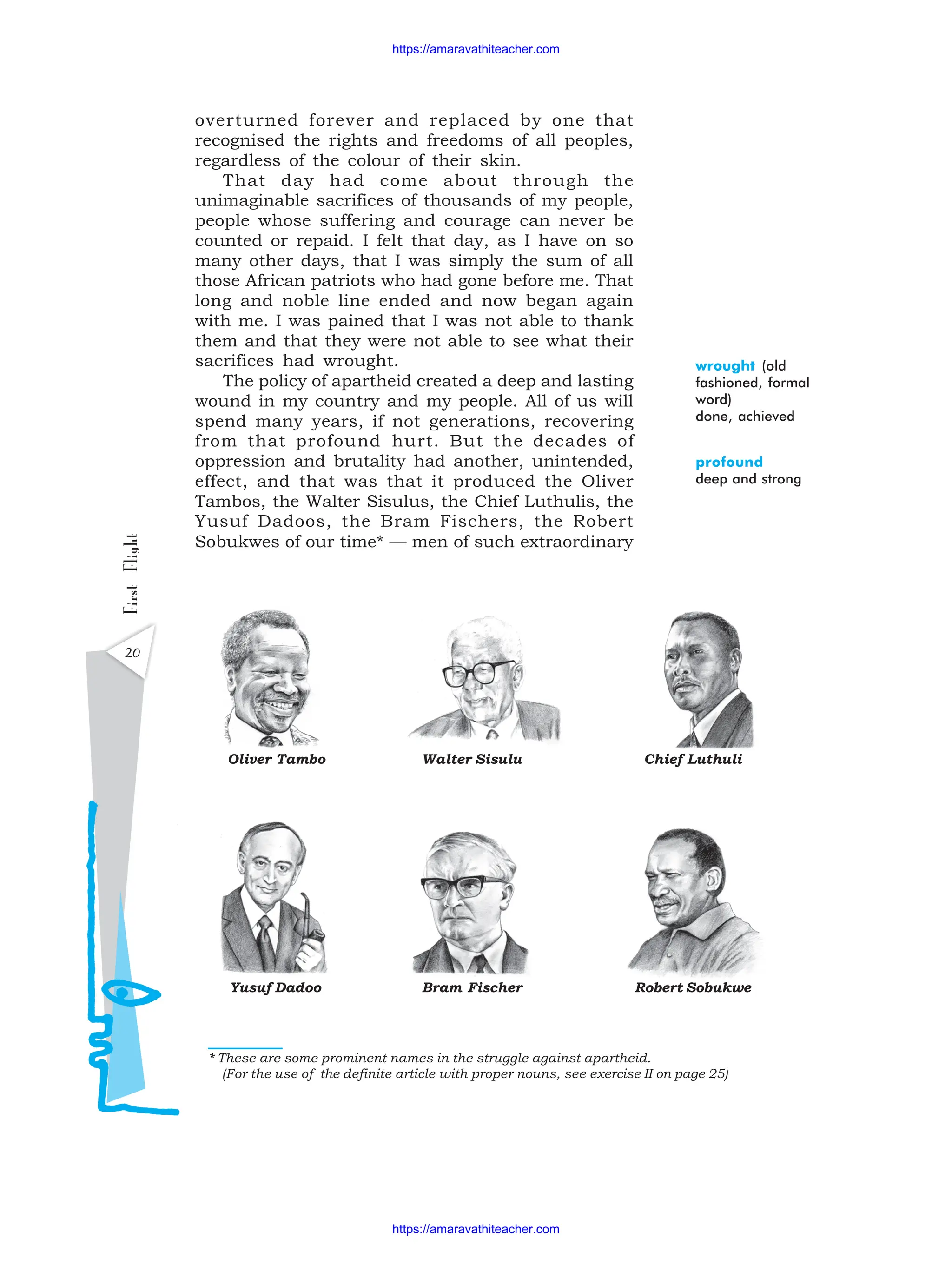 20
First
Flight
wrought (old
fashioned, formal
word)
done, achieved
profound
deep and strong
* These are some prominent names in the struggle against apartheid.
(For the use of the definite article with proper nouns, see exercise II on page 25)
Yusuf Dadoo Bram Fischer
Chief Luthuli
Oliver Tambo Walter Sisulu
Robert Sobukwe
overturned forever and replaced by one that
recognised the rights and freedoms of all peoples,
regardless of the colour of their skin.
That day had come about through the
unimaginable sacrifices of thousands of my people,
people whose suffering and courage can never be
counted or repaid. I felt that day, as I have on so
many other days, that I was simply the sum of all
those African patriots who had gone before me. That
long and noble line ended and now began again
with me. I was pained that I was not able to thank
them and that they were not able to see what their
sacrifices had wrought.
The policy of apartheid created a deep and lasting
wound in my country and my people. All of us will
spend many years, if not generations, recovering
from that profound hurt. But the decades of
oppression and brutality had another, unintended,
effect, and that was that it produced the Oliver
Tambos, the Walter Sisulus, the Chief Luthulis, the
Yusuf Dadoos, the Bram Fischers, the Robert
Sobukwes of our time* — men of such extraordinary
https://amaravathiteacher.com
https://amaravathiteacher.com
 