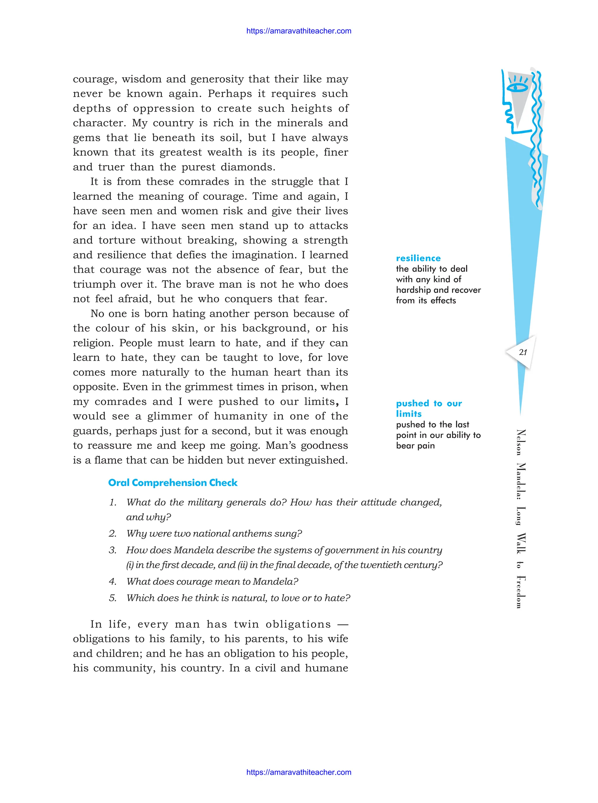 21
Nelson
Mandela:
Long
Walk
to
Freedom
courage, wisdom and generosity that their like may
never be known again. Perhaps it requires such
depths of oppression to create such heights of
character. My country is rich in the minerals and
gems that lie beneath its soil, but I have always
known that its greatest wealth is its people, finer
and truer than the purest diamonds.
It is from these comrades in the struggle that I
learned the meaning of courage. Time and again, I
have seen men and women risk and give their lives
for an idea. I have seen men stand up to attacks
and torture without breaking, showing a strength
and resilience that defies the imagination. I learned
that courage was not the absence of fear, but the
triumph over it. The brave man is not he who does
not feel afraid, but he who conquers that fear.
No one is born hating another person because of
the colour of his skin, or his background, or his
religion. People must learn to hate, and if they can
learn to hate, they can be taught to love, for love
comes more naturally to the human heart than its
opposite. Even in the grimmest times in prison, when
my comrades and I were pushed to our limits, I
would see a glimmer of humanity in one of the
guards, perhaps just for a second, but it was enough
to reassure me and keep me going. Man’s goodness
is a flame that can be hidden but never extinguished.
Oral Comprehension Check
1. What do the military generals do? How has their attitude changed,
and why?
2. Why were two national anthems sung?
3. How does Mandela describe the systems of government in his country
(i) in the first decade, and (ii) in the final decade, of the twentieth century?
4. What does courage mean to Mandela?
5. Which does he think is natural, to love or to hate?
In life, every man has twin obligations —
obligations to his family, to his parents, to his wife
and children; and he has an obligation to his people,
his community, his country. In a civil and humane
resilience
the ability to deal
with any kind of
hardship and recover
from its effects
pushed to our
limits
pushed to the last
point in our ability to
bear pain
https://amaravathiteacher.com
https://amaravathiteacher.com
 