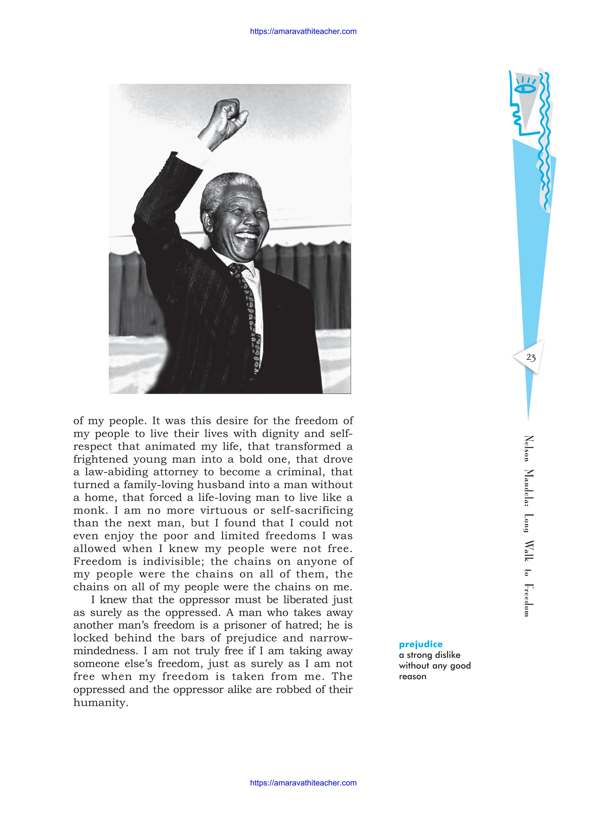 23
Nelson
Mandela:
Long
Walk
to
Freedom
of my people. It was this desire for the freedom of
my people to live their lives with dignity and self-
respect that animated my life, that transformed a
frightened young man into a bold one, that drove
a law-abiding attorney to become a criminal, that
turned a family-loving husband into a man without
a home, that forced a life-loving man to live like a
monk. I am no more virtuous or self-sacrificing
than the next man, but I found that I could not
even enjoy the poor and limited freedoms I was
allowed when I knew my people were not free.
Freedom is indivisible; the chains on anyone of
my people were the chains on all of them, the
chains on all of my people were the chains on me.
I knew that the oppressor must be liberated just
as surely as the oppressed. A man who takes away
another man’s freedom is a prisoner of hatred; he is
locked behind the bars of prejudice and narrow-
mindedness. I am not truly free if I am taking away
someone else’s freedom, just as surely as I am not
free when my freedom is taken from me. The
oppressed and the oppressor alike are robbed of their
humanity.
prejudice
a strong dislike
without any good
reason
https://amaravathiteacher.com
https://amaravathiteacher.com
 