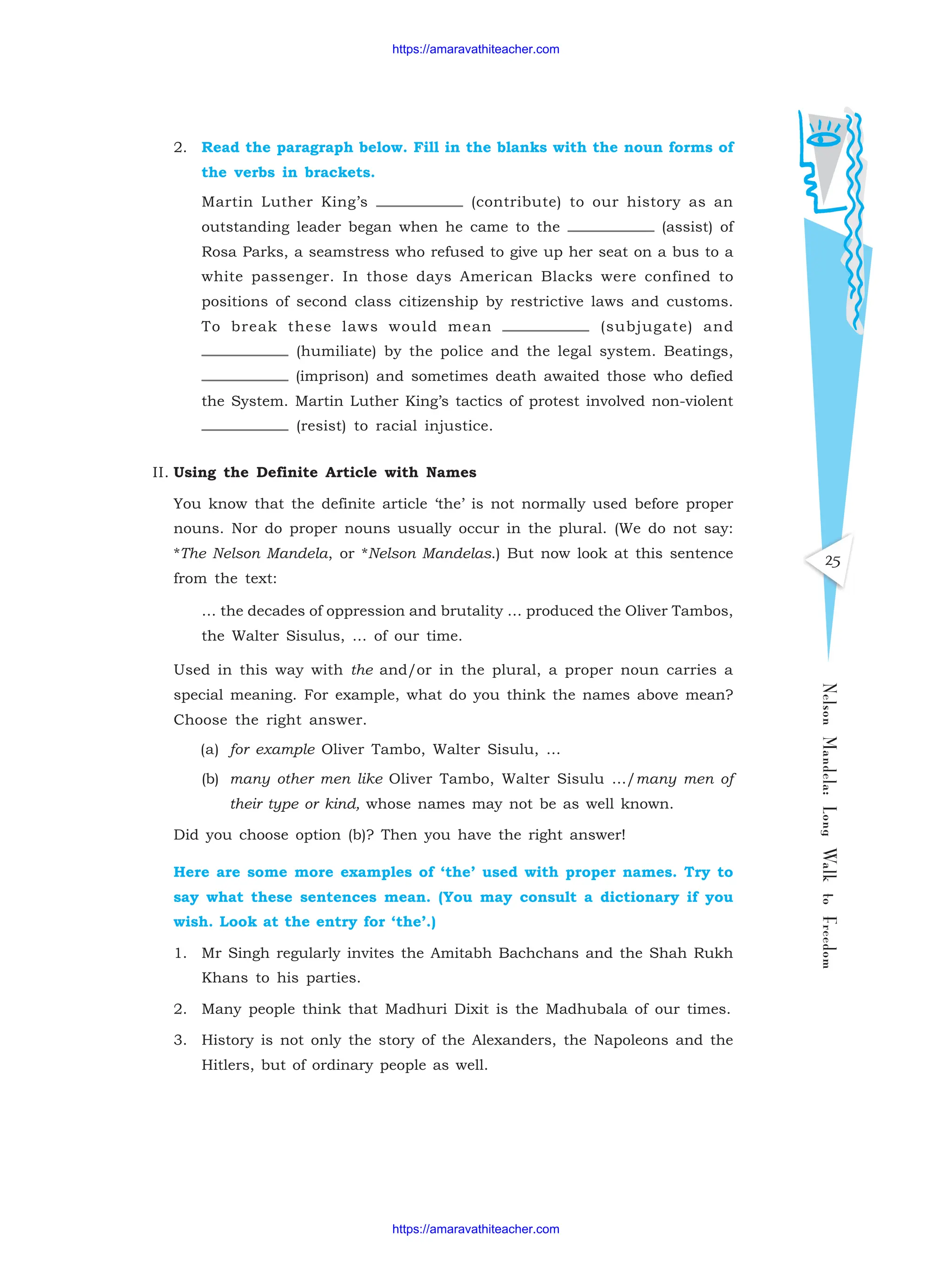 25
Nelson
Mandela:
Long
Walk
to
Freedom
2. Read the paragraph below. Fill in the blanks with the noun forms of
the verbs in brackets.
Martin Luther King’s (contribute) to our history as an
outstanding leader began when he came to the (assist) of
Rosa Parks, a seamstress who refused to give up her seat on a bus to a
white passenger. In those days American Blacks were confined to
positions of second class citizenship by restrictive laws and customs.
To break these laws would mean (subjugate) and
(humiliate) by the police and the legal system. Beatings,
(imprison) and sometimes death awaited those who defied
the System. Martin Luther King’s tactics of protest involved non-violent
(resist) to racial injustice.
II. Using the Definite Article with Names
You know that the definite article ‘the’ is not normally used before proper
nouns. Nor do proper nouns usually occur in the plural. (We do not say:
*The Nelson Mandela, or *Nelson Mandelas.) But now look at this sentence
from the text:
… the decades of oppression and brutality … produced the Oliver Tambos,
the Walter Sisulus, … of our time.
Used in this way with the and/or in the plural, a proper noun carries a
special meaning. For example, what do you think the names above mean?
Choose the right answer.
(a) for example Oliver Tambo, Walter Sisulu, …
(b) many other men like Oliver Tambo, Walter Sisulu …/many men of
their type or kind, whose names may not be as well known.
Did you choose option (b)? Then you have the right answer!
Here are some more examples of ‘the’ used with proper names. Try to
say what these sentences mean. (You may consult a dictionary if you
wish. Look at the entry for ‘the’.)
1. Mr Singh regularly invites the Amitabh Bachchans and the Shah Rukh
Khans to his parties.
2. Many people think that Madhuri Dixit is the Madhubala of our times.
3. History is not only the story of the Alexanders, the Napoleons and the
Hitlers, but of ordinary people as well.
https://amaravathiteacher.com
https://amaravathiteacher.com
 