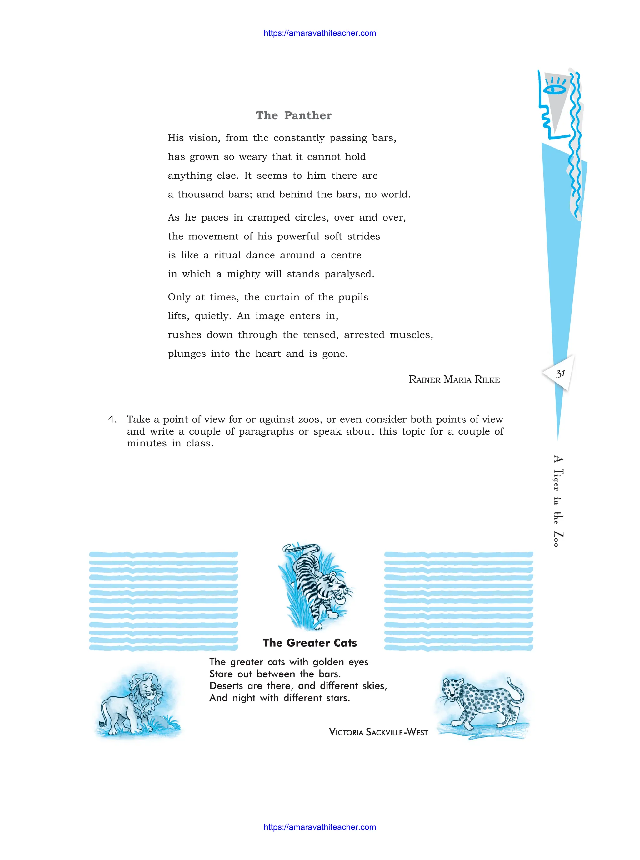 The Panther
His vision, from the constantly passing bars,
has grown so weary that it cannot hold
anything else. It seems to him there are
a thousand bars; and behind the bars, no world.
As he paces in cramped circles, over and over,
the movement of his powerful soft strides
is like a ritual dance around a centre
in which a mighty will stands paralysed.
Only at times, the curtain of the pupils
lifts, quietly. An image enters in,
rushes down through the tensed, arrested muscles,
plunges into the heart and is gone.
RAINER MARIA RILKE
4. Take a point of view for or against zoos, or even consider both points of view
and write a couple of paragraphs or speak about this topic for a couple of
minutes in class.
31
A
Tiger
in
the
Zoo
VICTORIA SACKVILLE-WEST
The Greater Cats
The greater cats with golden eyes
Stare out between the bars.
Deserts are there, and different skies,
And night with different stars.
https://amaravathiteacher.com
https://amaravathiteacher.com
 