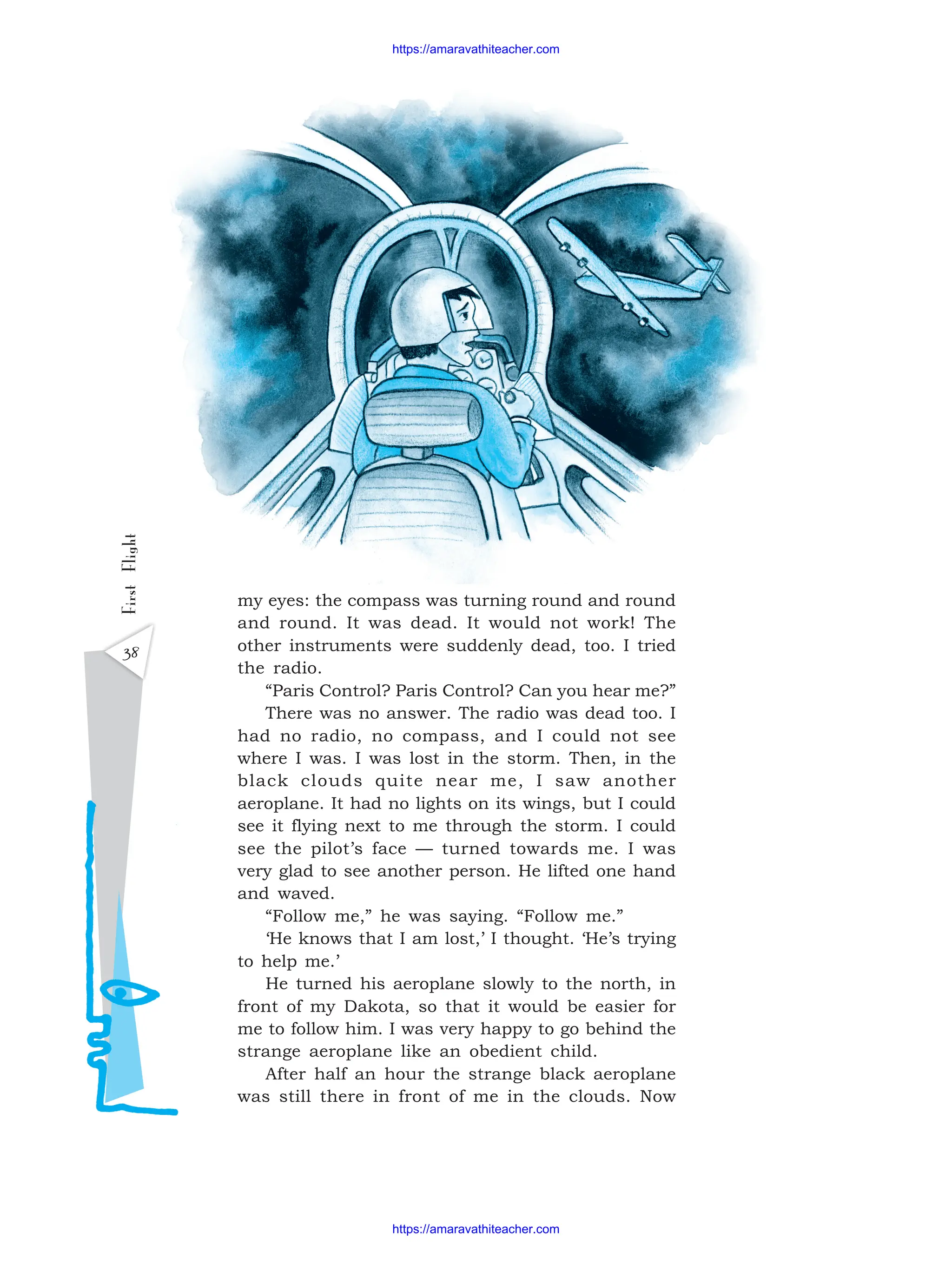 38
First
Flight
my eyes: the compass was turning round and round
and round. It was dead. It would not work! The
other instruments were suddenly dead, too. I tried
the radio.
“Paris Control? Paris Control? Can you hear me?”
There was no answer. The radio was dead too. I
had no radio, no compass, and I could not see
where I was. I was lost in the storm. Then, in the
black clouds quite near me, I saw another
aeroplane. It had no lights on its wings, but I could
see it flying next to me through the storm. I could
see the pilot’s face — turned towards me. I was
very glad to see another person. He lifted one hand
and waved.
“Follow me,” he was saying. “Follow me.”
‘He knows that I am lost,’ I thought. ‘He’s trying
to help me.’
He turned his aeroplane slowly to the north, in
front of my Dakota, so that it would be easier for
me to follow him. I was very happy to go behind the
strange aeroplane like an obedient child.
After half an hour the strange black aeroplane
was still there in front of me in the clouds. Now
https://amaravathiteacher.com
https://amaravathiteacher.com
 