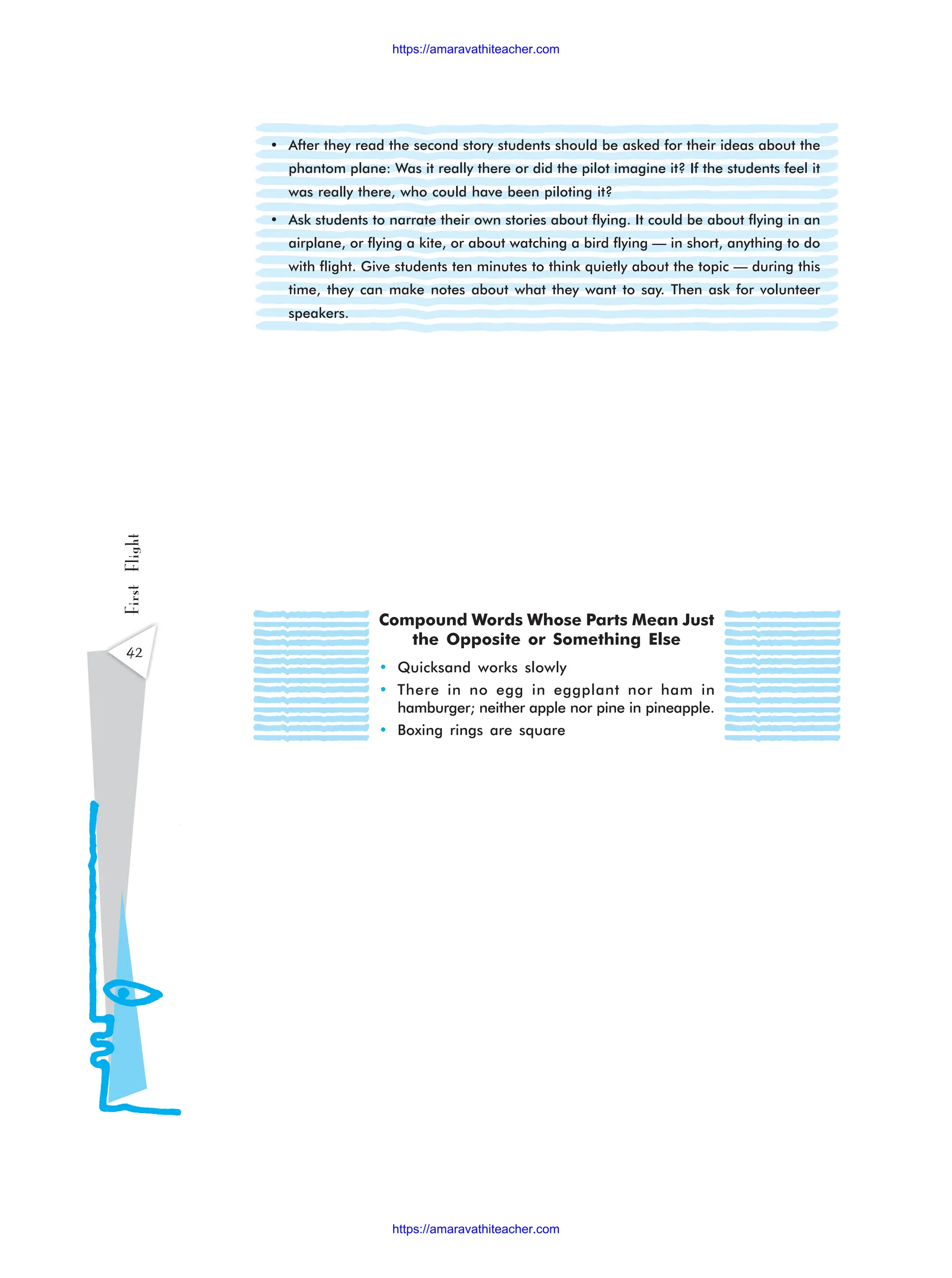 • After they read the second story students should be asked for their ideas about the
phantom plane: Was it really there or did the pilot imagine it? If the students feel it
was really there, who could have been piloting it?
• Ask students to narrate their own stories about flying. It could be about flying in an
airplane, or flying a kite, or about watching a bird flying — in short, anything to do
with flight. Give students ten minutes to think quietly about the topic — during this
time, they can make notes about what they want to say. Then ask for volunteer
speakers.
42
First
Flight
Compound Words Whose Parts Mean Just
the Opposite or Something Else
• Quicksand works slowly
• There in no egg in eggplant nor ham in
hamburger; neither apple nor pine in pineapple.
• Boxing rings are square
https://amaravathiteacher.com
https://amaravathiteacher.com
 