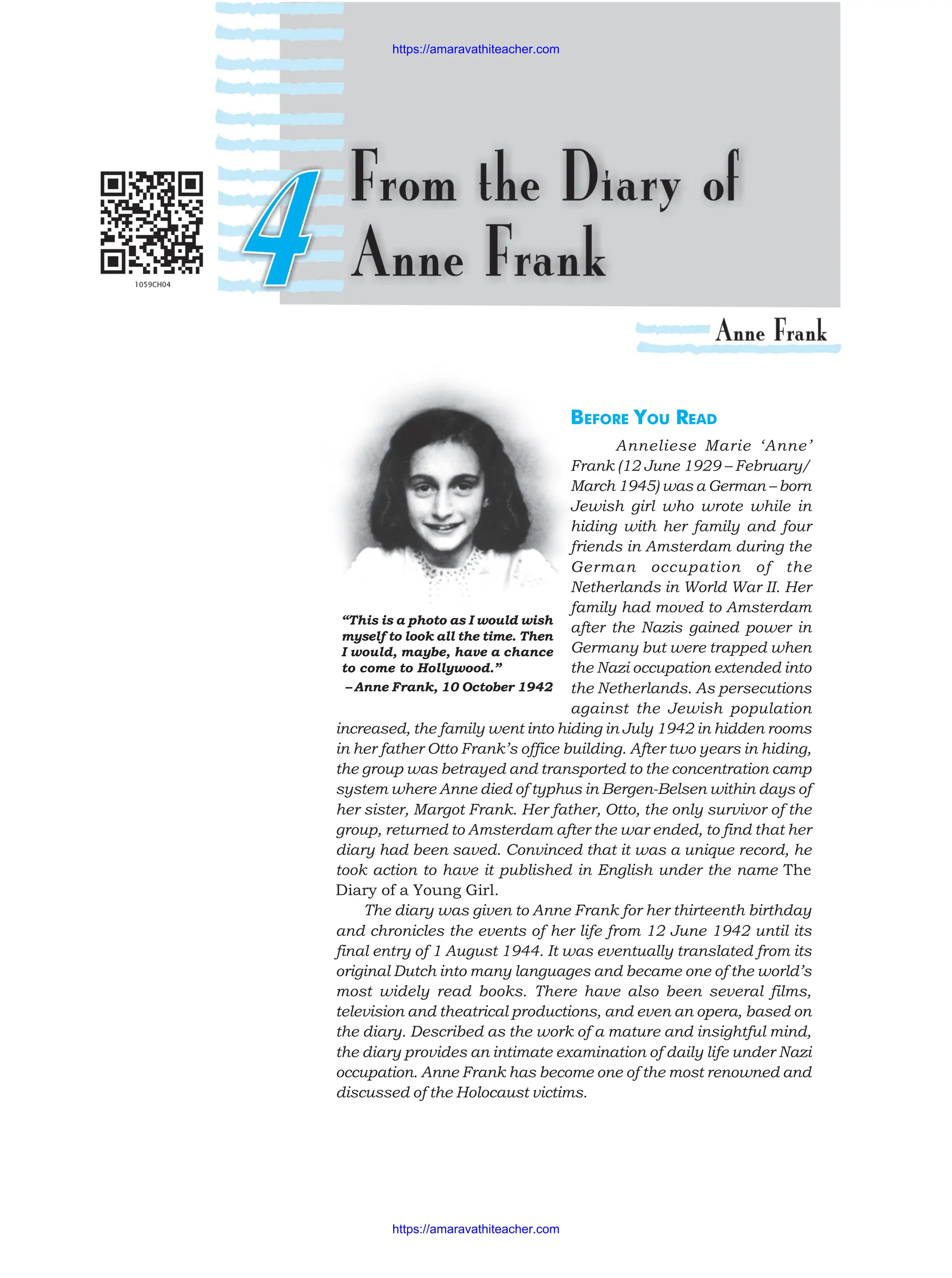 BEFORE YOU READ
Anneliese Marie ‘Anne’
Frank (12 June 1929 – February/
March 1945) was a German – born
Jewish girl who wrote while in
hiding with her family and four
friends in Amsterdam during the
German occupation of the
Netherlands in World War II. Her
family had moved to Amsterdam
after the Nazis gained power in
Germany but were trapped when
the Nazi occupation extended into
the Netherlands. As persecutions
against the Jewish population
increased, the family went into hiding in July 1942 in hidden rooms
in her father Otto Frank’s office building. After two years in hiding,
the group was betrayed and transported to the concentration camp
system where Anne died of typhus in Bergen-Belsen within days of
her sister, Margot Frank. Her father, Otto, the only survivor of the
group, returned to Amsterdam after the war ended, to find that her
diary had been saved. Convinced that it was a unique record, he
took action to have it published in English under the name The
Diary of a Young Girl.
The diary was given to Anne Frank for her thirteenth birthday
and chronicles the events of her life from 12 June 1942 until its
final entry of 1 August 1944. It was eventually translated from its
original Dutch into many languages and became one of the world’s
most widely read books. There have also been several films,
television and theatrical productions, and even an opera, based on
the diary. Described as the work of a mature and insightful mind,
the diary provides an intimate examination of daily life under Nazi
occupation. Anne Frank has become one of the most renowned and
discussed of the Holocaust victims.
“This is a photo as I would wish
myself to look all the time. Then
I would, maybe, have a chance
to come to Hollywood.”
– Anne Frank, 10 October 1942
https://amaravathiteacher.com
https://amaravathiteacher.com
 