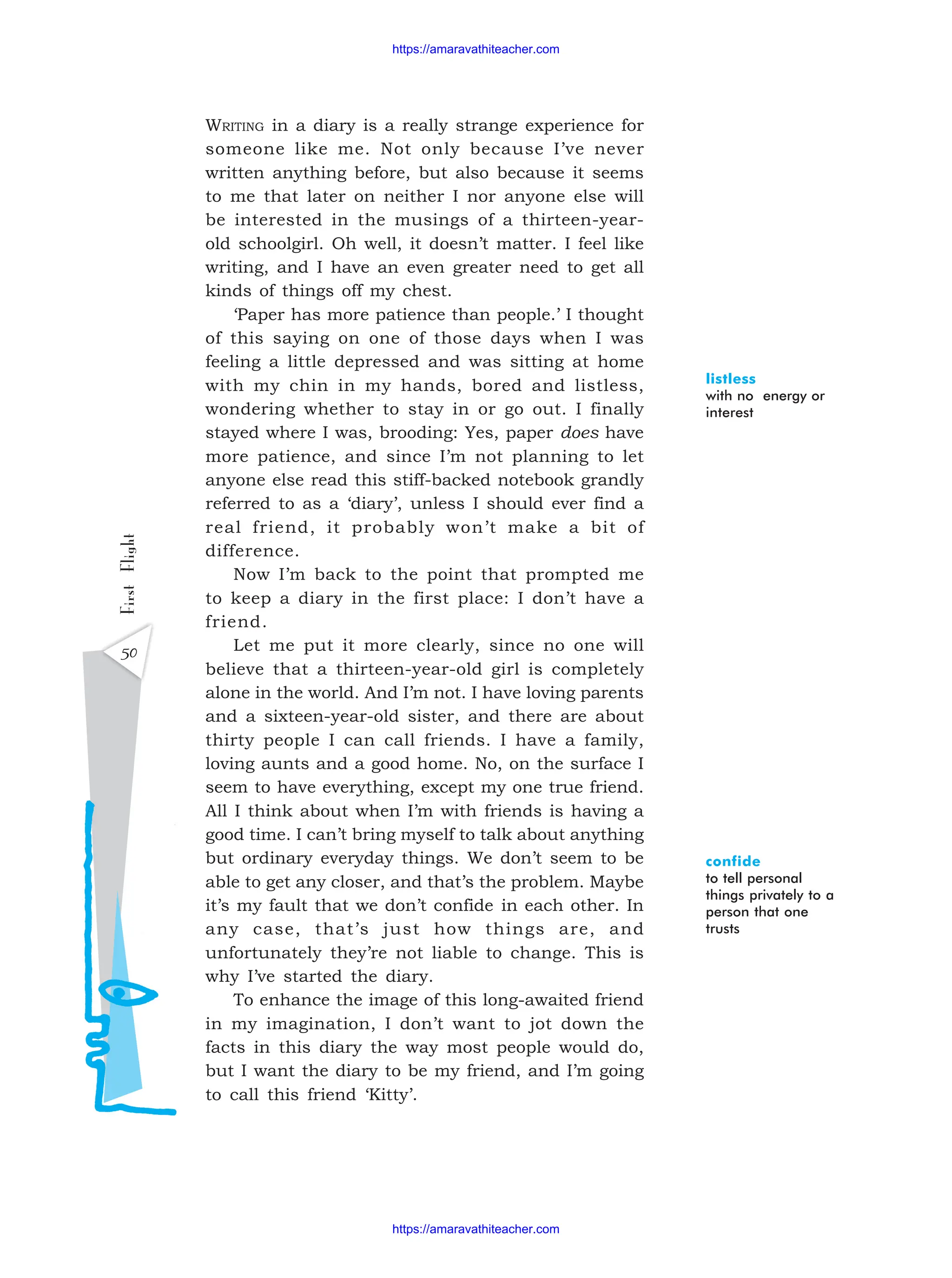 50
First
Flight WRITING in a diary is a really strange experience for
someone like me. Not only because I’ve never
written anything before, but also because it seems
to me that later on neither I nor anyone else will
be interested in the musings of a thirteen-year-
old schoolgirl. Oh well, it doesn’t matter. I feel like
writing, and I have an even greater need to get all
kinds of things off my chest.
‘Paper has more patience than people.’ I thought
of this saying on one of those days when I was
feeling a little depressed and was sitting at home
with my chin in my hands, bored and listless,
wondering whether to stay in or go out. I finally
stayed where I was, brooding: Yes, paper does have
more patience, and since I’m not planning to let
anyone else read this stiff-backed notebook grandly
referred to as a ‘diary’, unless I should ever find a
real friend, it probably won’t make a bit of
difference.
Now I’m back to the point that prompted me
to keep a diary in the first place: I don’t have a
friend.
Let me put it more clearly, since no one will
believe that a thirteen-year-old girl is completely
alone in the world. And I’m not. I have loving parents
and a sixteen-year-old sister, and there are about
thirty people I can call friends. I have a family,
loving aunts and a good home. No, on the surface I
seem to have everything, except my one true friend.
All I think about when I’m with friends is having a
good time. I can’t bring myself to talk about anything
but ordinary everyday things. We don’t seem to be
able to get any closer, and that’s the problem. Maybe
it’s my fault that we don’t confide in each other. In
any case, that’s just how things are, and
unfortunately they’re not liable to change. This is
why I’ve started the diary.
To enhance the image of this long-awaited friend
in my imagination, I don’t want to jot down the
facts in this diary the way most people would do,
but I want the diary to be my friend, and I’m going
to call this friend ‘Kitty’.
listless
with no energy or
interest
confide
to tell personal
things privately to a
person that one
trusts
https://amaravathiteacher.com
https://amaravathiteacher.com
 