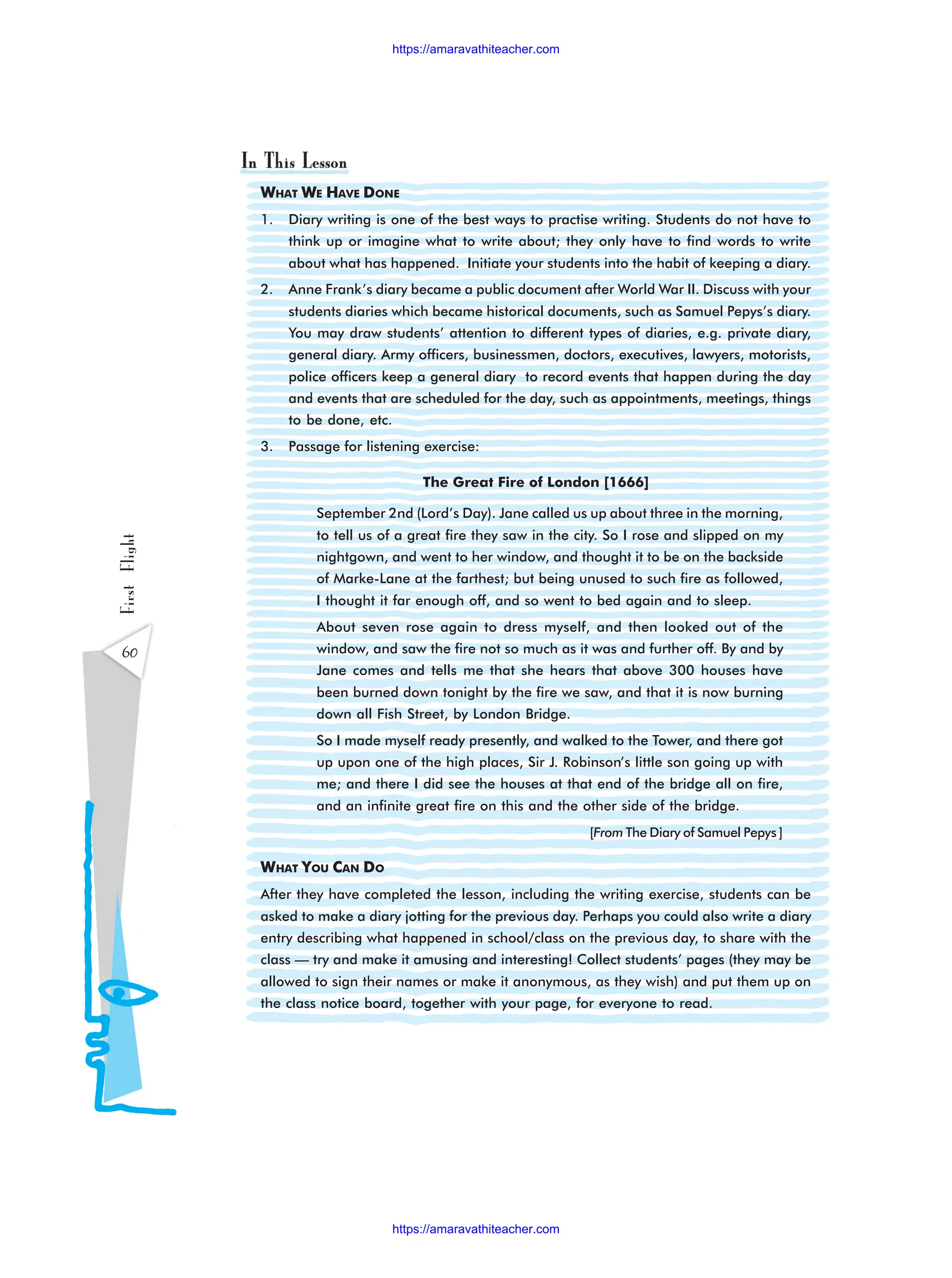 WHAT WE HAVE DONE
1. Diary writing is one of the best ways to practise writing. Students do not have to
think up or imagine what to write about; they only have to find words to write
about what has happened. Initiate your students into the habit of keeping a diary.
2. Anne Frank’s diary became a public document after World War II. Discuss with your
students diaries which became historical documents, such as Samuel Pepys’s diary.
You may draw students’ attention to different types of diaries, e.g. private diary,
general diary. Army officers, businessmen, doctors, executives, lawyers, motorists,
police officers keep a general diary to record events that happen during the day
and events that are scheduled for the day, such as appointments, meetings, things
to be done, etc.
3. Passage for listening exercise:
The Great Fire of London [1666]
September 2nd (Lord’s Day). Jane called us up about three in the morning,
to tell us of a great fire they saw in the city. So I rose and slipped on my
nightgown, and went to her window, and thought it to be on the backside
of Marke-Lane at the farthest; but being unused to such fire as followed,
I thought it far enough off, and so went to bed again and to sleep.
About seven rose again to dress myself, and then looked out of the
window, and saw the fire not so much as it was and further off. By and by
Jane comes and tells me that she hears that above 300 houses have
been burned down tonight by the fire we saw, and that it is now burning
down all Fish Street, by London Bridge.
So I made myself ready presently, and walked to the Tower, and there got
up upon one of the high places, Sir J. Robinson’s little son going up with
me; and there I did see the houses at that end of the bridge all on fire,
and an infinite great fire on this and the other side of the bridge.
[From The Diary of Samuel Pepys ]
WHAT YOU CAN DO
After they have completed the lesson, including the writing exercise, students can be
asked to make a diary jotting for the previous day. Perhaps you could also write a diary
entry describing what happened in school/class on the previous day, to share with the
class — try and make it amusing and interesting! Collect students’ pages (they may be
allowed to sign their names or make it anonymous, as they wish) and put them up on
the class notice board, together with your page, for everyone to read.
60
First
Flight
https://amaravathiteacher.com
https://amaravathiteacher.com
 