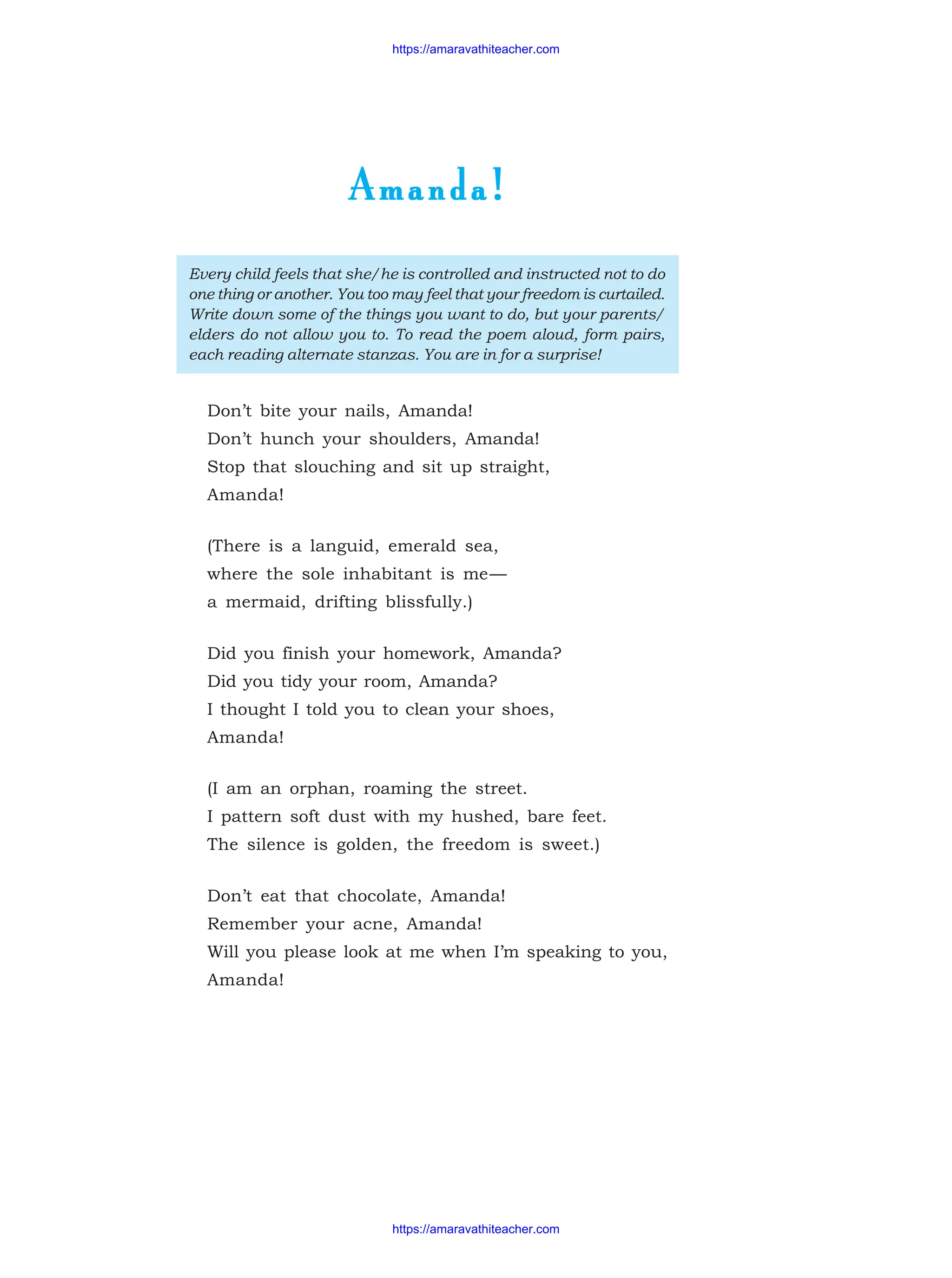 Amanda!
Amanda!
Amanda!
Amanda!
Amanda!
Every child feels that she/he is controlled and instructed not to do
one thing or another. You too may feel that your freedom is curtailed.
Write down some of the things you want to do, but your parents/
elders do not allow you to. To read the poem aloud, form pairs,
each reading alternate stanzas. You are in for a surprise!
Don’t bite your nails, Amanda!
Don’t hunch your shoulders, Amanda!
Stop that slouching and sit up straight,
Amanda!
(There is a languid, emerald sea,
where the sole inhabitant is me—
a mermaid, drifting blissfully.)
Did you finish your homework, Amanda?
Did you tidy your room, Amanda?
I thought I told you to clean your shoes,
Amanda!
(I am an orphan, roaming the street.
I pattern soft dust with my hushed, bare feet.
The silence is golden, the freedom is sweet.)
Don’t eat that chocolate, Amanda!
Remember your acne, Amanda!
Will you please look at me when I’m speaking to you,
Amanda!
https://amaravathiteacher.com
https://amaravathiteacher.com
 