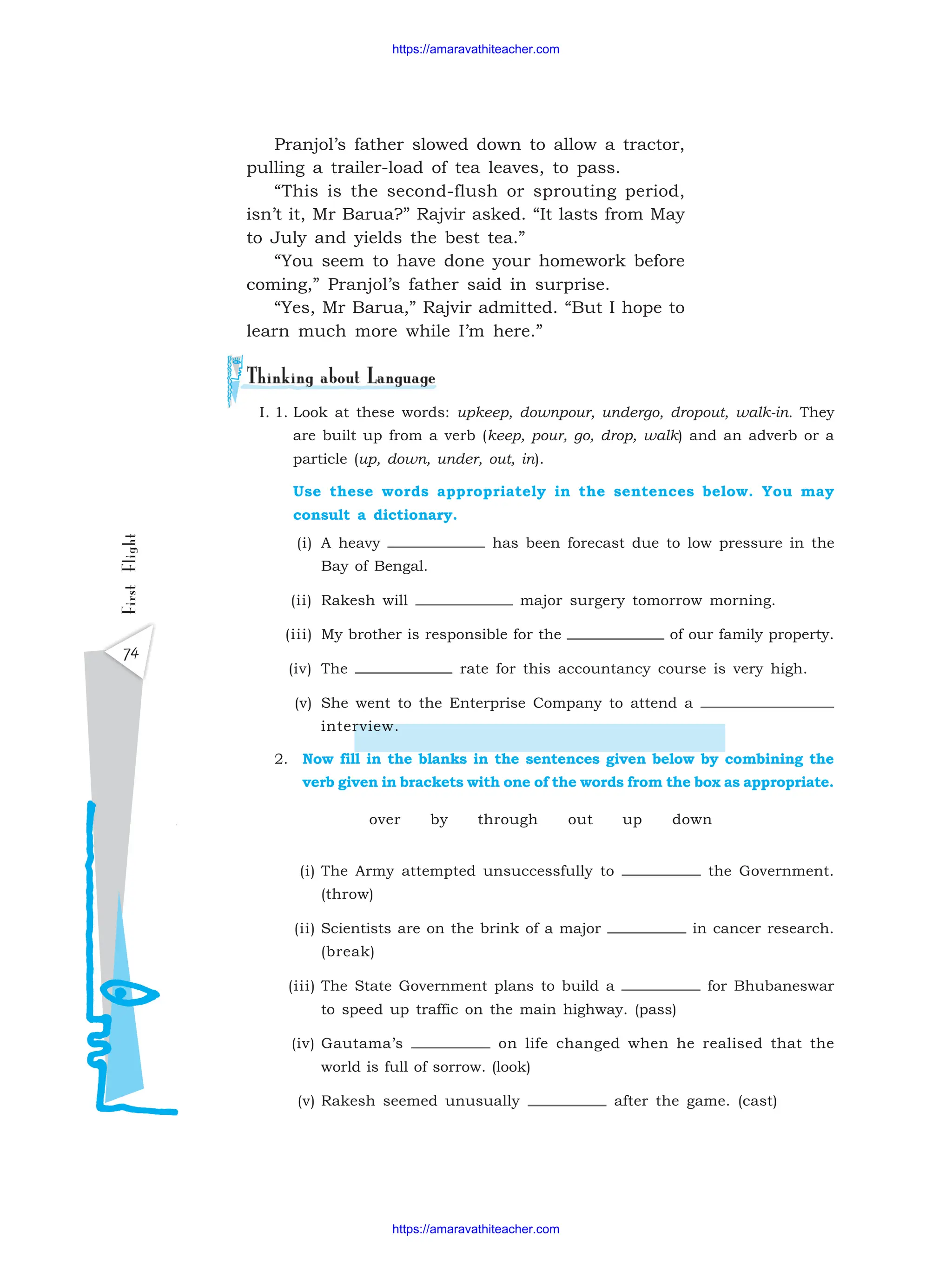 First
Flight
74
I. 1. Look at these words: upkeep, downpour, undergo, dropout, walk-in. They
are built up from a verb (keep, pour, go, drop, walk) and an adverb or a
particle (up, down, under, out, in).
Use these words appropriately in the sentences below. You may
consult a dictionary.
(i) A heavy has been forecast due to low pressure in the
Bay of Bengal.
(ii) Rakesh will major surgery tomorrow morning.
(iii) My brother is responsible for the of our family property.
(iv) The rate for this accountancy course is very high.
(v) She went to the Enterprise Company to attend a
interview.
2. Now fill in the blanks in the sentences given below by combining the
verb given in brackets with one of the words from the box as appropriate.
over by through out up down
(i) The Army attempted unsuccessfully to the Government.
(throw)
(ii) Scientists are on the brink of a major in cancer research.
(break)
(iii) The State Government plans to build a for Bhubaneswar
to speed up traffic on the main highway. (pass)
(iv) Gautama’s on life changed when he realised that the
world is full of sorrow. (look)
(v) Rakesh seemed unusually after the game. (cast)
Pranjol’s father slowed down to allow a tractor,
pulling a trailer-load of tea leaves, to pass.
“This is the second-flush or sprouting period,
isn’t it, Mr Barua?” Rajvir asked. “It lasts from May
to July and yields the best tea.”
“You seem to have done your homework before
coming,” Pranjol’s father said in surprise.
“Yes, Mr Barua,” Rajvir admitted. “But I hope to
learn much more while I’m here.”
https://amaravathiteacher.com
https://amaravathiteacher.com
 