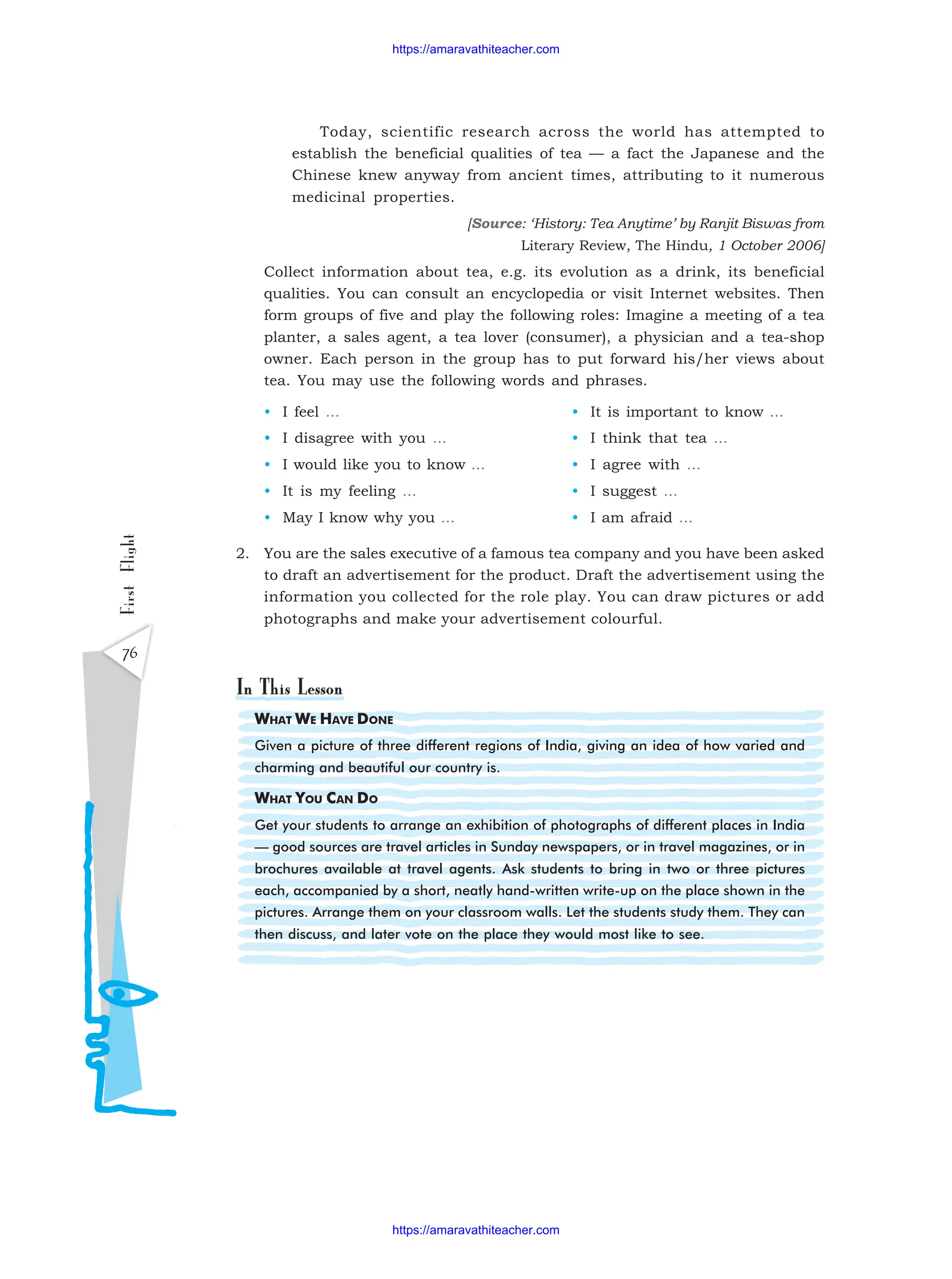 First
Flight
76
WHAT WE HAVE DONE
Given a picture of three different regions of India, giving an idea of how varied and
charming and beautiful our country is.
WHAT YOU CAN DO
Get your students to arrange an exhibition of photographs of different places in India
— good sources are travel articles in Sunday newspapers, or in travel magazines, or in
brochures available at travel agents. Ask students to bring in two or three pictures
each, accompanied by a short, neatly hand-written write-up on the place shown in the
pictures. Arrange them on your classroom walls. Let the students study them. They can
then discuss, and later vote on the place they would most like to see.
Today, scientific research across the world has attempted to
establish the beneficial qualities of tea — a fact the Japanese and the
Chinese knew anyway from ancient times, attributing to it numerous
medicinal properties.
[Source: ‘History: Tea Anytime’ by Ranjit Biswas from
Literary Review, The Hindu, 1 October 2006]
Collect information about tea, e.g. its evolution as a drink, its beneficial
qualities. You can consult an encyclopedia or visit Internet websites. Then
form groups of five and play the following roles: Imagine a meeting of a tea
planter, a sales agent, a tea lover (consumer), a physician and a tea-shop
owner. Each person in the group has to put forward his/her views about
tea. You may use the following words and phrases.
• I feel ... • It is important to know ...
• I disagree with you ... • I think that tea ...
• I would like you to know ... • I agree with ...
• It is my feeling ... • I suggest ...
• May I know why you ... • I am afraid ...
2. You are the sales executive of a famous tea company and you have been asked
to draft an advertisement for the product. Draft the advertisement using the
information you collected for the role play. You can draw pictures or add
photographs and make your advertisement colourful.
https://amaravathiteacher.com
https://amaravathiteacher.com
 