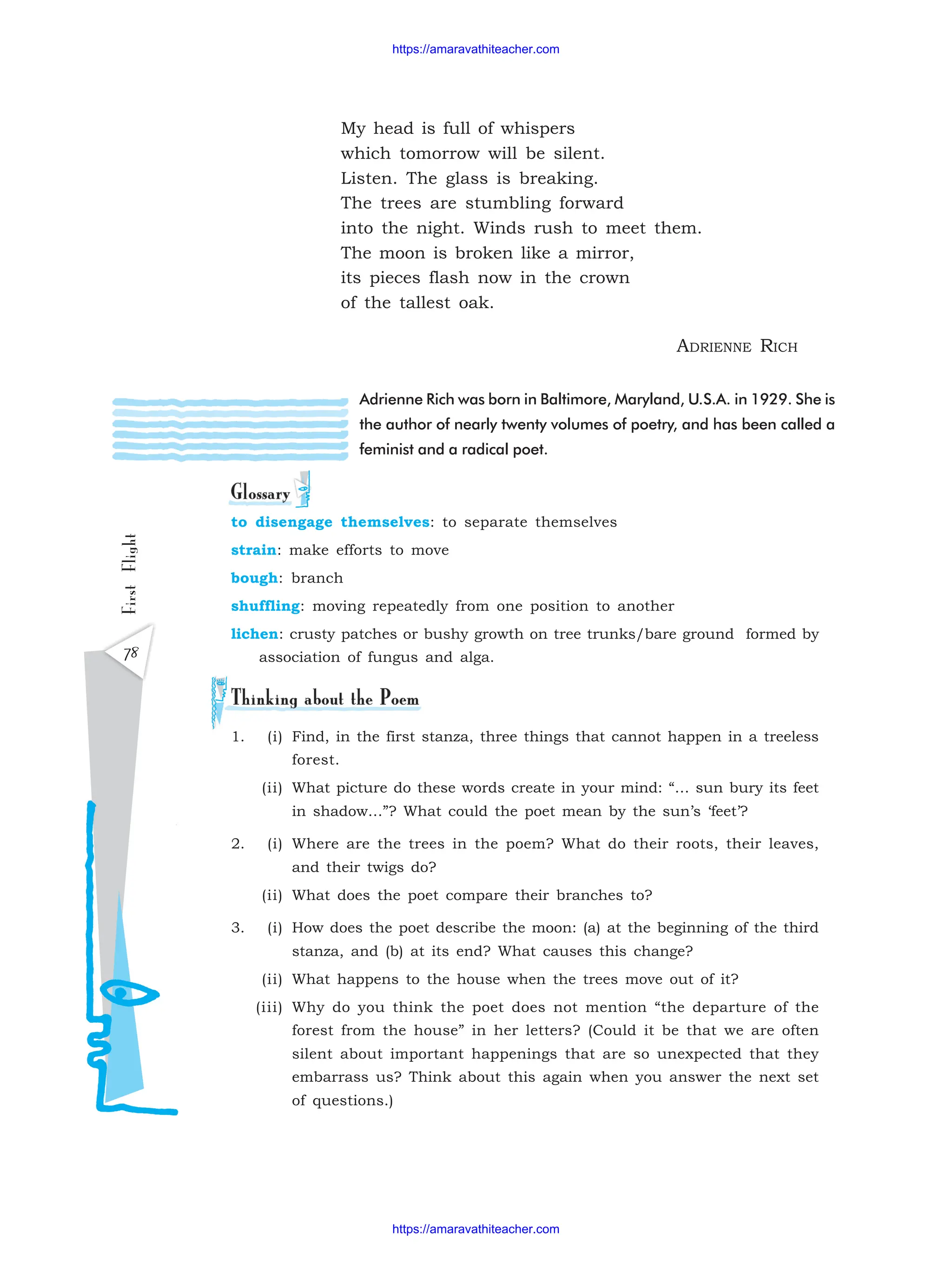 First
Flight
78
My head is full of whispers
which tomorrow will be silent.
Listen. The glass is breaking.
The trees are stumbling forward
into the night. Winds rush to meet them.
The moon is broken like a mirror,
its pieces flash now in the crown
of the tallest oak.
ADRIENNE RICH
Adrienne Rich was born in Baltimore, Maryland, U.S.A. in 1929. She is
the author of nearly twenty volumes of poetry, and has been called a
feminist and a radical poet.
to disengage themselves: to separate themselves
strain: make efforts to move
bough: branch
shuffling: moving repeatedly from one position to another
lichen: crusty patches or bushy growth on tree trunks/bare ground formed by
association of fungus and alga.
1. (i) Find, in the first stanza, three things that cannot happen in a treeless
forest.
(ii) What picture do these words create in your mind: “… sun bury its feet
in shadow…”? What could the poet mean by the sun’s ‘feet’?
2. (i) Where are the trees in the poem? What do their roots, their leaves,
and their twigs do?
(ii) What does the poet compare their branches to?
3. (i) How does the poet describe the moon: (a) at the beginning of the third
stanza, and (b) at its end? What causes this change?
(ii) What happens to the house when the trees move out of it?
(iii) Why do you think the poet does not mention “the departure of the
forest from the house” in her letters? (Could it be that we are often
silent about important happenings that are so unexpected that they
embarrass us? Think about this again when you answer the next set
of questions.)
https://amaravathiteacher.com
https://amaravathiteacher.com
 