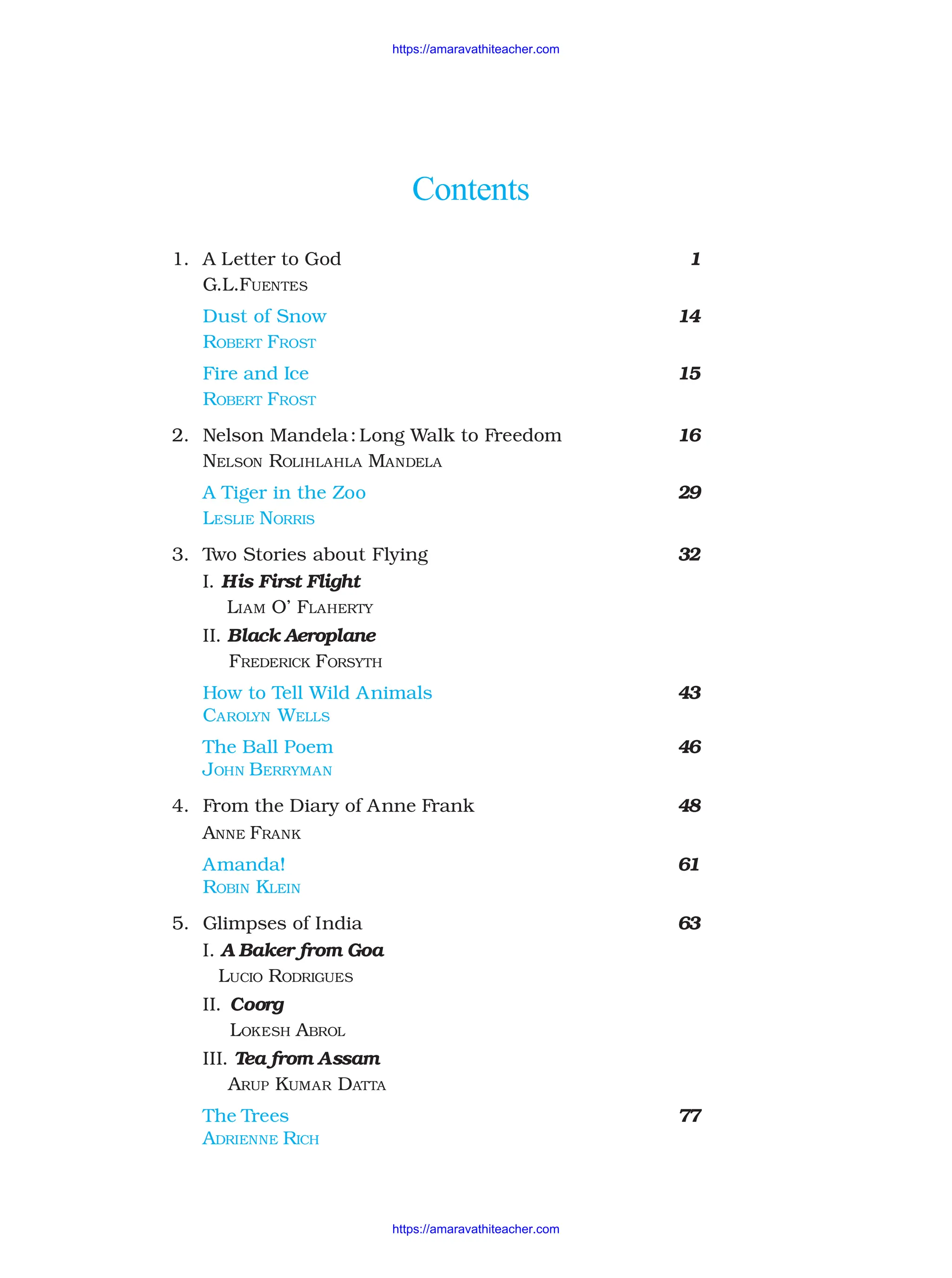 Contents
1. A Letter to God 1
G.L.FUENTES
Dust of Snow 14
ROBERT FROST
Fire and Ice 15
ROBERT FROST
2. Nelson Mandela: Long Walk to Freedom 16
NELSON ROLIHLAHLA MANDELA
A Tiger in the Zoo 29
LESLIE NORRIS
3. Two Stories about Flying 32
I. His First Flight
LIAM O’ FLAHERTY
II. Black Aeroplane
FREDERICK FORSYTH
How to Tell Wild Animals 43
CAROLYN WELLS
The Ball Poem 46
JOHN BERRYMAN
4. From the Diary of Anne Frank 48
ANNE FRANK
Amanda! 61
ROBIN KLEIN
5. Glimpses of India 63
I. A Baker from Goa
LUCIO RODRIGUES
II. Coorg
LOKESH ABROL
III. Tea from Assam
ARUP KUMAR DATTA
The Trees 77
ADRIENNE RICH
https://amaravathiteacher.com
https://amaravathiteacher.com
 