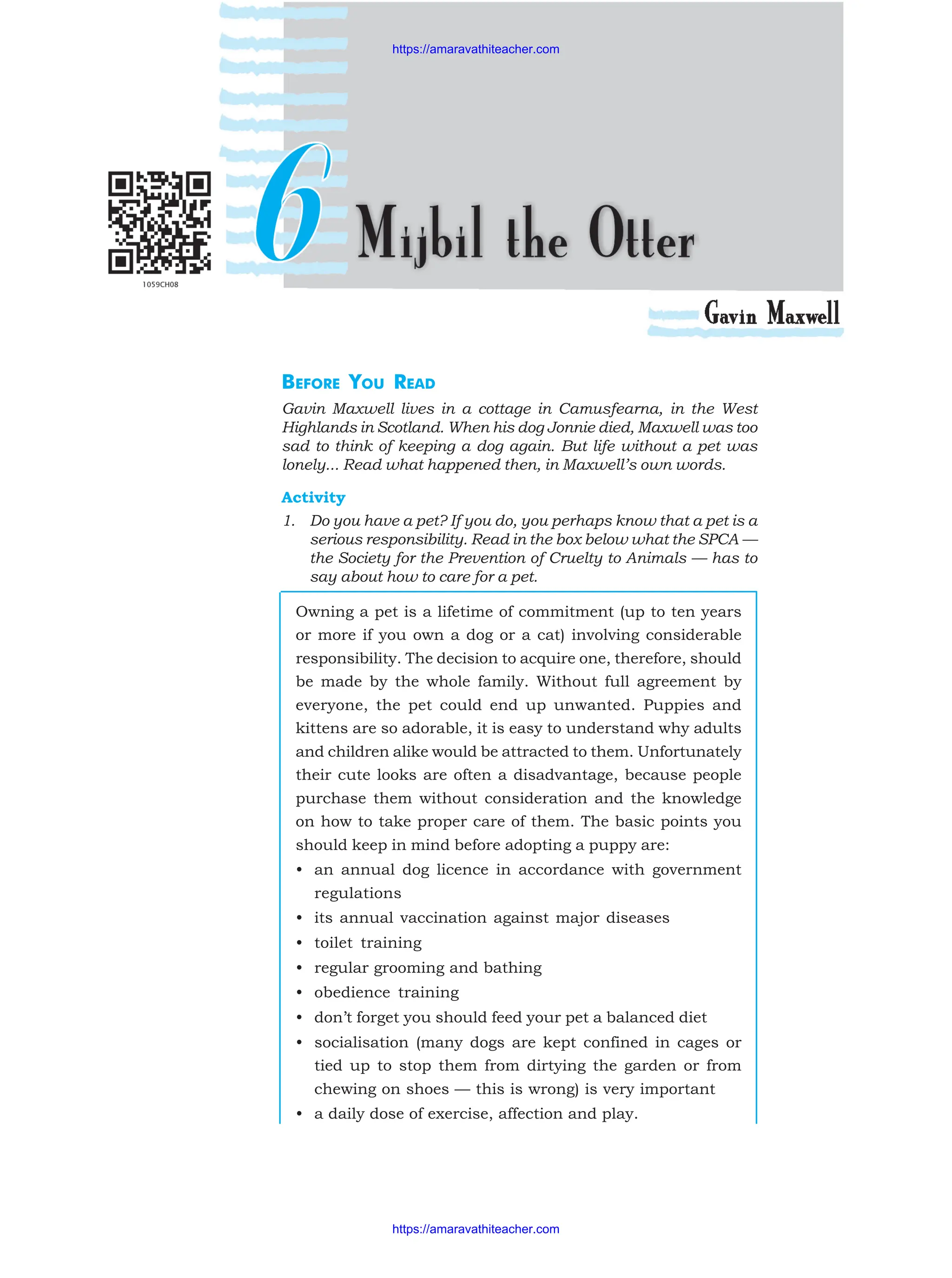 BEFORE YOU READ
Gavin Maxwell lives in a cottage in Camusfearna, in the West
Highlands in Scotland. When his dog Jonnie died, Maxwell was too
sad to think of keeping a dog again. But life without a pet was
lonely... Read what happened then, in Maxwell’s own words.
Activity
1. Do you have a pet? If you do, you perhaps know that a pet is a
serious responsibility. Read in the box below what the SPCA —
the Society for the Prevention of Cruelty to Animals — has to
say about how to care for a pet.
Owning a pet is a lifetime of commitment (up to ten years
or more if you own a dog or a cat) involving considerable
responsibility. The decision to acquire one, therefore, should
be made by the whole family. Without full agreement by
everyone, the pet could end up unwanted. Puppies and
kittens are so adorable, it is easy to understand why adults
and children alike would be attracted to them. Unfortunately
their cute looks are often a disadvantage, because people
purchase them without consideration and the knowledge
on how to take proper care of them. The basic points you
should keep in mind before adopting a puppy are:
• an annual dog licence in accordance with government
regulations
• its annual vaccination against major diseases
• toilet training
• regular grooming and bathing
• obedience training
• don’t forget you should feed your pet a balanced diet
• socialisation (many dogs are kept confined in cages or
tied up to stop them from dirtying the garden or from
chewing on shoes — this is wrong) is very important
• a daily dose of exercise, affection and play.
https://amaravathiteacher.com
https://amaravathiteacher.com
 