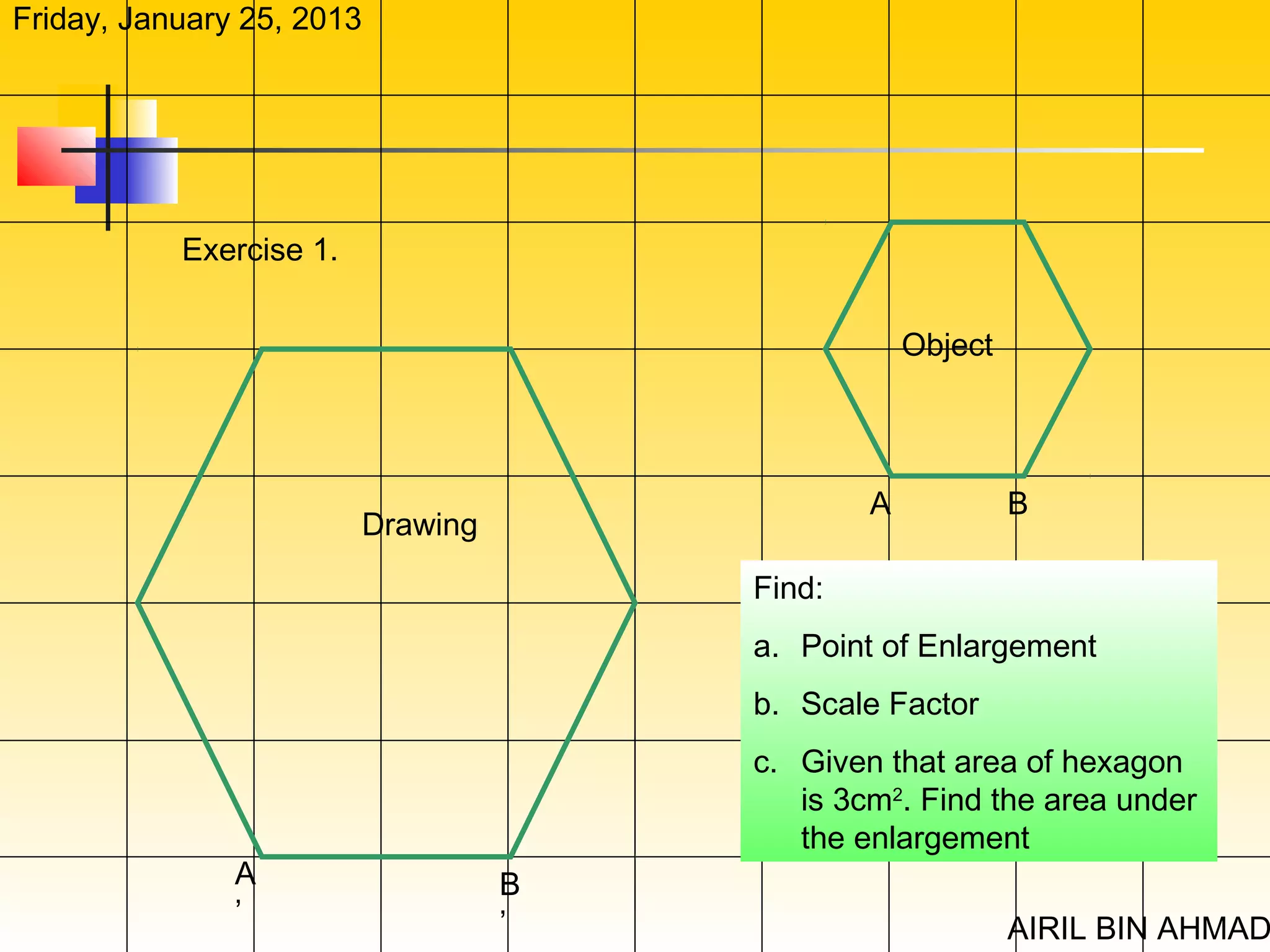 Friday, January 25, 2013




           Exercise 1.


                                                   Object




                                               A            B
                         Drawing

                                       Find:
                                       a. Point of Enlargement
                                       b. Scale Factor
                                       c. Given that area of hexagon
                                          is 3cm2. Find the area under
                                          the enlargement
               A                   B
               ’                   ’                        AIRIL BIN AHMAD
 