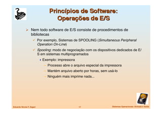   Nem todo software de E/S consiste de procedimentos de
                   bibliotecas
                       Por exemplo, Sistemas de SPOOLING (Simultaneous Peripheral
                            Operation On-Line)
                       Spooling: modo de negociação com os dispositivos dedicados de E/
                            S em sistemas multiprogramados
                              Exemplo: impressora
                                –  Processo abre o arquivo especial da impressora
                                –  Mantém arquivo aberto por horas, sem usá-lo
                                –  Ninguém mais imprime nada...




Eduardo Nicola F. Zagari
                             17
                  Sistemas Operacionais -Entrada e Saída
 