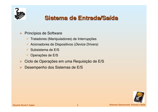   Princípios de Software
                 Tratadores (Manipuladores) de Interrupções
                 Acionadores de Dispositivos (Device Drivers)
                 Subsistema de E/S
                 Operações de E/S
         Ciclo de Operações em uma Requisição de E/S
         Desempenho dos Sistemas de E/S




Eduardo Nicola F. Zagari
                       2
                Sistemas Operacionais -Entrada e Saída
 