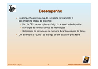   Desempenho do Sistema de E/S afeta diretamente o
                   desempenho global do sistema:
                       Uso da CPU na execução do código do acionador do dispositivo
                       Mudanças de contexto devido às interrupções
                       Sobrecarga do barramento da memória durante as cópias de dados
               Um exemplo: o “custo” do tráfego de um caracter pela rede




Eduardo Nicola F. Zagari
                        20
                   Sistemas Operacionais -Entrada e Saída
 