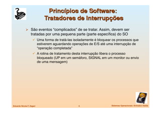   São eventos “complicados” de se tratar. Assim, devem ser
                   tratadas por uma pequena parte (parte especíﬁca) do SO
                       Uma forma de tratá-las isoladamente é bloquear os processos que
                            estiverem aguardando operações de E/S até uma interrupção de
                            “operação completada”
                       A rotina de tratamento desta interrupção libera o processo
                            bloqueado (UP em um semáforo, SIGNAL em um monitor ou envio
                            de uma mensagem)




Eduardo Nicola F. Zagari
                            5
                  Sistemas Operacionais -Entrada e Saída
 