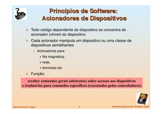  Todo código dependente do dispositivo se concentra do
                   acionador (driver) do dispositivo
               Cada acionador manipula um dispositivo ou uma classe de
                   dispositivos semelhantes
                       Acionadores para:
                             ﬁta magnética, 
                             rede,
                             terminais etc
               Função:

             receber comandos gerais (abstratos) sobre acessos aos dispositivos
         e traduzi-los para comandos específicos (executados pelos controladores)




Eduardo Nicola F. Zagari
                        6
            Sistemas Operacionais -Entrada e Saída
 