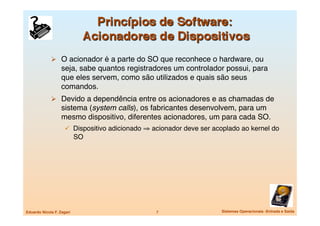   O acionador é a parte do SO que reconhece o hardware, ou
                   seja, sabe quantos registradores um controlador possui, para
                   que eles servem, como são utilizados e quais são seus
                   comandos.
               Devido a dependência entre os acionadores e as chamadas de
                   sistema (system calls), os fabricantes desenvolvem, para um
                   mesmo dispositivo, diferentes acionadores, um para cada SO.
                       Dispositivo adicionado ⇒ acionador deve ser acoplado ao kernel do
                            SO




Eduardo Nicola F. Zagari
                         7
                  Sistemas Operacionais -Entrada e Saída
 