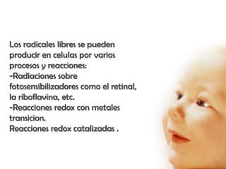 Los radicales libres se pueden
producir en celulas por varios
procesos y reacciones:
-Radiaciones sobre
fotosensibilizadores como el retinal,
la riboflavina, etc.
-Reacciones redox con metales
transicion.
Reacciones redox catalizadas .
 