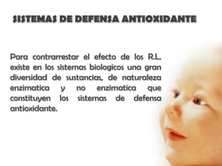 SISTEMAS DE DEFENSA ANTIOXIDANTE


Para contrarrestar el efecto de los R.L.
existe en los sistemas biologicos una gran
diversidad de sustancias, de naturaleza
enzimatica y no enzimatica que
constituyen los sistemas de defensa
antioxidante.
 