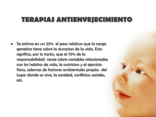 TERAPIAS ANTIENVEJECIMIENTO


• Se estima en un 25% el peso relativo que la carga
  genetica tiene sobre la duracion de la vida. Esto
  significa, por lo tanto, que el 75% de la
  responsabilidad recae sobre variables relacionadas
  con los habitos de vida, la nutricion y el ejercicio
  fisico, ademas de factores ambientales propios del
  lugar donde se vive, la sanidad, conflictos sociales,
  etc.
 