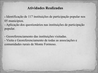 Atividades Realizadas
- Identificação de 117 instituições de participação popular nos
05 municípios.
- Aplicação dos questionários nas instituições de participação
popular.
- Georeferenciamento das instituições visitadas.
- Visita e Georeferenciamento de todas as associações e
comunidades rurais de Monte Formoso.

 