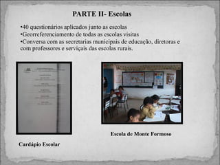 PARTE II- Escolas
•40 questionários aplicados junto as escolas
•Georreferenciamento de todas as escolas visitas
•Conversa com as secretarias municipais de educação, diretoras e
com professores e serviçais das escolas rurais.

Escola de Monte Formoso
Cardápio Escolar

 