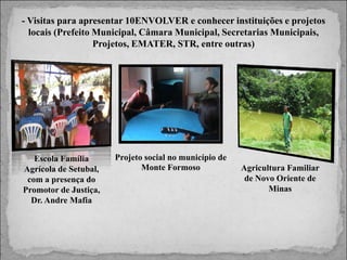 - Visitas para apresentar 10ENVOLVER e conhecer instituições e projetos
locais (Prefeito Municipal, Câmara Municipal, Secretarias Municipais,
Projetos, EMATER, STR, entre outras)

Escola Família
Agrícola de Setubal,
com a presença do
Promotor de Justiça,
Dr. Andre Mafia

Projeto social no município de
Monte Formoso

Agricultura Familiar
de Novo Oriente de
Minas

 