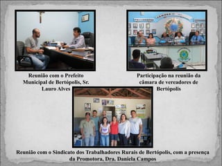Reunião com o Prefeito
Municipal de Bertópolis, Sr.
Lauro Alves

Participação na reunião da
câmara de vereadores de
Bertópolis

Reunião com o Sindicato dos Trabalhadores Rurais de Bertópolis, com a presença
da Promotora, Dra. Daniela Campos

 
