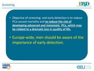 Screening
• Objective of screening and early detection is to reduce
PCa caused mortality and to reduce the risk of
developing advanced and metastatic PCa, which may
be related to a dramatic loss in quality of life.
• Europe-wide, men should be aware of the
importance of early detection.
 