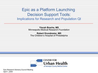 Epic Research Advisory Council Meeting April 1, 2009 Epic as a Platform Launching  Decision Support Tools: Implications for Research and Population QI Yiscah Bracha, MS Minneapolis Medical Research Foundation Robert Grundmeier, MD The Children’s Hospital of Philadelphia 