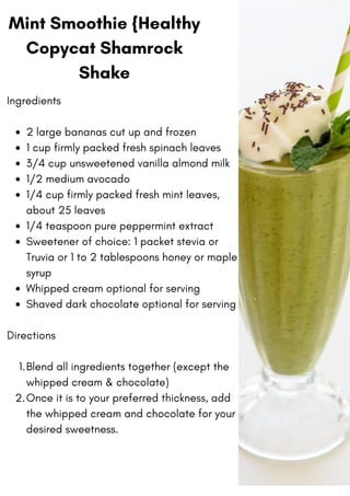 Mint Smoothie {Healthy
Copycat Shamrock
Shake
2 large bananas cut up and frozen
1 cup firmly packed fresh spinach leaves
3/4 cup unsweetened vanilla almond milk
1/2 medium avocado
1/4 cup firmly packed fresh mint leaves,
about 25 leaves
1/4 teaspoon pure peppermint extract
Sweetener of choice: 1 packet stevia or
Truvia or 1 to 2 tablespoons honey or maple
syrup
Whipped cream optional for serving
Shaved dark chocolate optional for serving
Blend all ingredients together (except the
whipped cream & chocolate)
Once it is to your preferred thickness, add
the whipped cream and chocolate for your
desired sweetness.
Ingredients
Directions
1.
2.
 