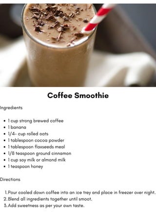 Coffee Smoothie
1 cup strong brewed coffee
1 banana
1/4- cup rolled oats
1 tablespoon cocoa powder
1 tablespoon flaxseeds meal
1/8 teaspoon ground cinnamon
1 cup soy milk or almond milk
1 teaspoon honey
Pour cooled down coffee into an ice trey and place in freezer over night.
Blend all ingredients together until smoot.
Add sweetness as per your own taste.
Ingredients
Directions
1.
2.
3.
 
