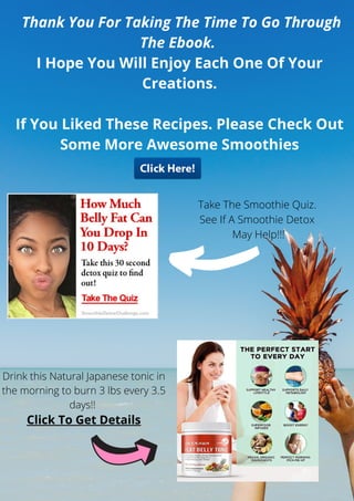 Thank You For Taking The Time To Go Through
The Ebook.
I Hope You Will Enjoy Each One Of Your
Creations.
If You Liked These Recipes. Please Check Out
Some More Awesome Smoothies
Drink this Natural Japanese tonic in
the morning to burn 3 lbs every 3.5
days!!
Click To Get Details
Take The Smoothie Quiz.
See If A Smoothie Detox
May Help!!!
 