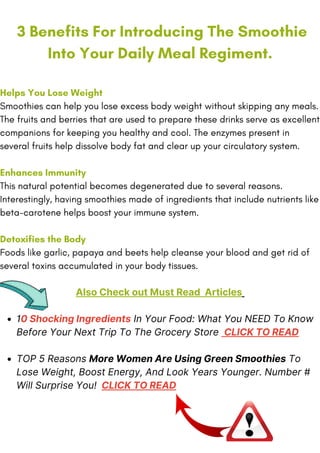 10 Shocking Ingredients In Your Food: What You NEED To Know
Before Your Next Trip To The Grocery Store CLICK TO READ
TOP 5 Reasons More Women Are Using Green Smoothies To
Lose Weight, Boost Energy, And Look Years Younger. Number #
Will Surprise You! CLICK TO READ
3 Benefits For Introducing The Smoothie
Into Your Daily Meal Regiment.
Helps You Lose Weight
Smoothies can help you lose excess body weight without skipping any meals.
The fruits and berries that are used to prepare these drinks serve as excellent
companions for keeping you healthy and cool. The enzymes present in
several fruits help dissolve body fat and clear up your circulatory system.
Enhances Immunity
This natural potential becomes degenerated due to several reasons.
Interestingly, having smoothies made of ingredients that include nutrients like
beta-carotene helps boost your immune system.
Detoxifies the Body
Foods like garlic, papaya and beets help cleanse your blood and get rid of
several toxins accumulated in your body tissues.
Also Check out Must Read Articles
 
