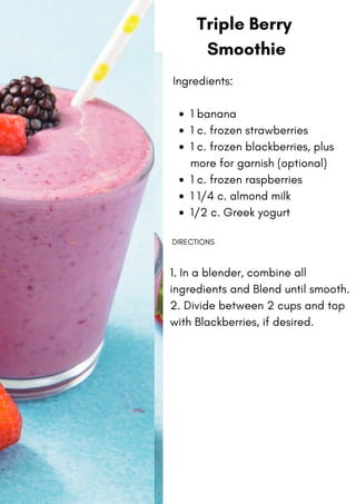 1 banana
1 c. frozen strawberries
1 c. frozen blackberries, plus
more for garnish (optional)
1 c. frozen raspberries
1 1/4 c. almond milk
1/2 c. Greek yogurt
Ingredients:
DIRECTIONS
1. In a blender, combine all
ingredients and Blend until smooth.
2. Divide between 2 cups and top
with Blackberries, if desired.
Triple Berry
Smoothie
 