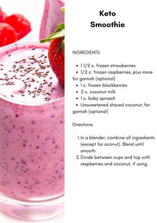 Keto
Smoothie
1 1/2 c. frozen strawberries
1/2 c. frozen raspberries, plus more
1 c. frozen blackberries
2 c. coconut milk
1 c. baby spinach
Unsweetened shaved coconut, for
In a blender, combine all ingredients
(except for oconut). Blend until
smooth.
Divide between cups and top with
raspberries and coconut, if using.
INGREDIENTS
for garnish (optional)
garnish (optional)
Directions
1.
2.
 